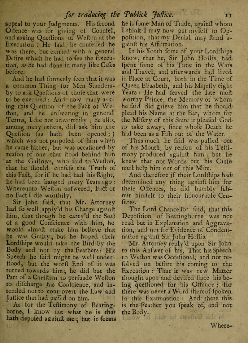 appeal to your Judgments. Hisfecond Oifence was lor giving of Counfel, and asking Queftions of Wefton at the Execution : He fa id, he confeiled he was there, but carried* with a general Delire which he had to fee the Execu¬ tion, as he had done in many like Cafes before. s And he had formerly feen that it was a common Thing for Men Standers- by to ask Queftions of thofe that were to be executed : And now many ask¬ ing this Queftion of the Fa£t of We- fton, and he anfwering in general Terms, Idle not unworthily ; he a To, among, many others, did ask him the Queftion (as hath been opened ,• ) which was not purpofed of him when he came hither, but was occasioned by reafon of one chat (food behind him at the Gallows, who faid to Wefton* that he lhould confefs the Truth of this Fafit, for if he had had his Right, he had been hanged many Years ago : Whereunto Wefton anfwered. Fait or no Fact I die worthily. Sir John faid, that Mr. Attorney had fo well apply’d his Charge againft him, that though he carry’d the Seal of a good Conference with him, he would almoft make him believe that he w'as Guilty* but he hoped their Lordfhips would take the Bird by the Body and not by the Feathers: His Speech he faid might be well under- ftood, but the word End of it was turned towards him ; he did but the Part of a Chriftian to perfuade Wefton to difeharge his Conference, and in¬ tended not to controvert the Law and Juftice that had pafted on him. As for the Teftimony of Bearing- borne, I know not what he is that hath depofed againft me } but it feema he is fume Man of Trade, againft whom I chink I may now put myielf in Op- polition, that my Denial may (land a- gainft his Affirmation. In his Youth fome of your Lordfhips know, that he, Sir John Hollis, had fpent fome of his Time in the Wars and Travel, and afterwards had lived in Place at Court* both in the Time of Queen Elizabeth, and his Majefty eight Years : He had ferved the late moil worthy Prince, the Memory of whom he faid did grieve him that he ffiould plead his Name at the Bar, whom for the Mifery of this State it jpLeafed Godr to take away; fince whole Death he had been as a Fifh out of the Water. Thus much he faid was pulled our. of his Mouth, by reafon of his Tefti- mony produced againft him ; but he knew that not Words but his Caufe mull help him out of this Mire. And therefore if their Lordfhips had* determined any thing againft him for thefe Offences, he did humbly fuli¬ mit himfelf to their honourable Ceri- fures. The Lord Chancellor faid, that this Deposition of Bearingborne was not read but in Explanation and Aggrava¬ tion, and not for Evidence of Condem¬ nation againft Sir John Hollis. Mr. Attorney reply’d upon Sir John to this Anfwer of his, That his Speech to Wefton was Occafional, and not re- folved on before his coming to the Execution : That it was new Matter thought upon and deviled Since his be¬ ing queftioned for his Offence ,* for there was never a Word thereof-fpoken in this Examination : And there this is the Feather you fpeak of, and* not the Body.. . Where-