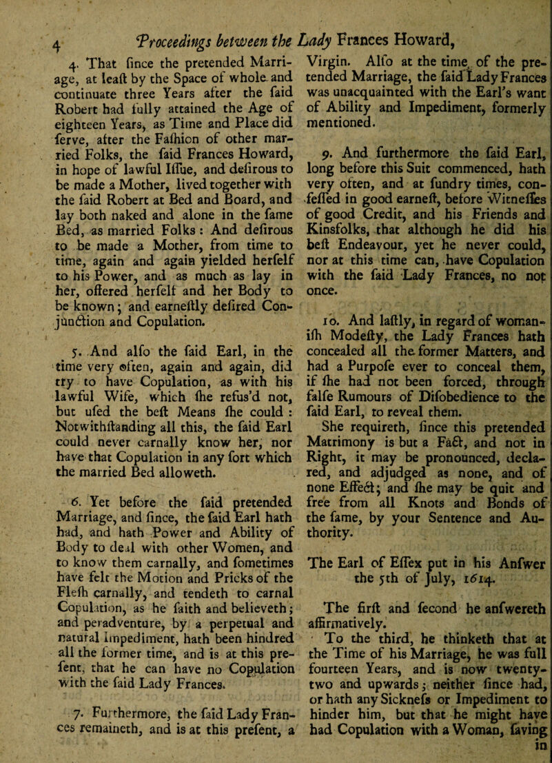 4. That fince the pretended Marri¬ age, at lead by the Space oi whole and continuate three Years after the faid Robert had fully attained the Age of eighteen Years, as Time and Place did ferve, after the Fafhion of other mar¬ ried Folks, the faid Frances Howard, in hope of lawful IfTue, and defirous to be made a Mother, lived together with the faid Robert at Bed and Board, and lay both naked and alone in the fame Bed, as married Folks: And defirous to be made a Mother, from time to time, again and again yielded herfelf to his Power, and as much as lay in her, offered herfelf and her Body to be known; and earneftly defired Con- jundtion and Copulation. 5. And alfo the faid Earl, in the time very often, again and again, did try to have Copulation, as with his lawful Wife, which fhe refus’d not, but ufed the beft Means fhe could : Notwithftanding all this, the faid Earl could never carnally know her, nor have that Copulation in any fort which the married Bed alloweth. 6. Yet before the faid pretended Marriage, and fince, the faid Earl hath had, and hath Power and Ability of Body to deal with other Women, and to know them carnally, and fometimes have felt the Motion and Pricks of the Flefh carnally, and tendeth to carnal Copulation, as he faith and believeth; and peradventure, by a perpetual and natural Impediment, hath been hindred all the former time, and is at this pre- fent, that he can have no Copulation with the faid Lady Frances. 7. Furthermore, the faid Lady Fran¬ ces remaineth, and is at this prefent, a Virgin. Alio at the time, of the pre¬ tended Marriage, the faid Lady Frances was unacquainted with the Earl's want of Ability and Impediment, formerly mentioned. 9. And furthermore the faid Earl, long before this Suit commenced, hath very often, and at fundry times, con- fefled in good earneft, before Witneffes of good Credit, and his Friends and Kinsfolks, that although he did his beft Endeavour, yet he never could, norat this time can, have Copulation with the faid Lady Frances, no not once. 10. And laftly, in regard of woman- ifh Modefty, the Lady Frances hath concealed all the former Matters, and had a Purpofe ever to conceal them, if fhe had not been forced, through falfe Rumours of Difobedience to the faid Earl, to reveal them. She requireth, fince this pretended Matrimony is but a Fa&, and not in Right, it may be pronounced, decla¬ red, and adjudged as none, and of none Effe6t; and fhe may be quit and free from all Knots and Bonds of the fame, by your Sentence and Au¬ thority. The Earl of Eflex put in his Anfwer the 5th of July, 1514. The firft and fecond he anfwereth affirmatively. To the third, he thinketh that at the Time of his Marriage, he was full fourteen Years, and is now twenty- two and upwards; neither fince had, or hath anySicknefs or Impediment to hinder him, but that he might have had Copulation with a Woman, faving in