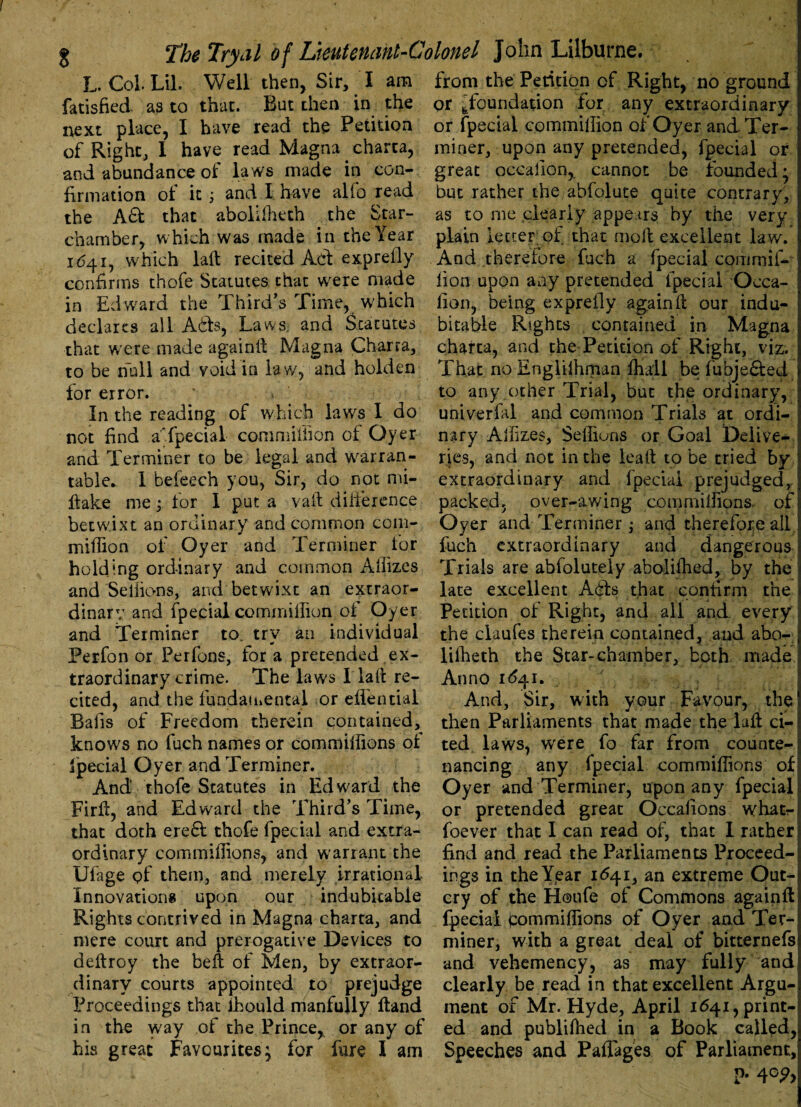 L. Col Lil. Well then, Sir, I am fatisfied as to that. But then in the next place, I have read the Petition of Right, I have read Magna charta, and abundance of laws made in con¬ firmation of it; and I have alfo read the A& that abolUfieth the Star- chamber, which was made in the Year 1641, which laft recited Act exprefiy confirms thofe Statutes that were made in Edward the Third’s Time, which declares all Ads, Laws, and Statutes that w^ere made againft Magna Charra, to be null and void in law, and holden for error. In the reading of which laws I do not find aTpecial commiliion of Oyer and Terminer to be legai and warran¬ table* 1 befeech you, Sir, do not mi- ftake me -> for I put a vaft difference betwixt an ordinary and common com- mifTion of Oyer and Terminer for holding ordinary and common Aliizes and Seliions, and betwixt an extraor¬ dinary and fpecial commiliion of Oyer and Terminer to. try an individual Perfon or Perfons, for a pretended ex¬ traordinary crime. The laws I la ft re¬ cited, and the fundamental or eifential Bafis of Freedom therein contained, knows no fuch names or commiifions of Special Oyer and Terminer. And thofe Statutes in Edward the Firfi, and Edward the Third’s Time, that doth erefl thofe fpecial and extra¬ ordinary commiifions, and warrant the Ufage of them, and merely irrational Innovations upon our indubitable Rights contrived in Magna charta, and mere court and prerogative Devices to deftroy the heft of Men, by extraor¬ dinary courts appointed to prejudge Proceedings that lhould manfully ftand in the way of the Prince^ or any of his great Favourites; for fare I am from the Petition of Right, no ground or [foundation for any extraordinary or fpecial commiliion of Oyer and Ter¬ miner, upon any pretended, fpecial or great occallon,, cannot be founded; but rather the abfolute quite contrary, as to me clearly appears by the very plain letter; of that moll excellent law. And therefore fuch a fpecial com mil¬ lion upon any pretended fpecial Occa- fion, being exprefiy again 11 our indu¬ bitable Rights contained in Magna charta, and the Petition of Right, viz. That no Engliihman lhall be fubje&ed to any other Trial, but the ordinary, uni verbal and common Trials at ordi¬ nary Alfizes, Seffiuns or Goal Delive¬ ries, and not in the leaft to be tried by extraordinary and fpecial prejudged, packed, over-awing commiifions of Oyer and Terminer ; and therefore all fuch extraordinary and dangerous Trials are abfoluteiy aboiifhed, by the j late excellent A61s that confirm the Petition of Right, and all and every the claufes therein contained, and abo- lilheth the Star-chamber, both made Anno 1641. And, Sir, with your Favour, the then Parliaments that made the lad ci¬ ted laws, were fo far from counte¬ nancing any fpecial commiifions of Oyer and Terminer, upon any fpecial or pretended great Occafions whatr foever that I can read of, that I rather find and read the Parliaments Proceed¬ ings in the Year 1641, an extreme Out¬ cry of the Houfe of Commons again ft fpecial tommilfions of Oyer and Ter¬ miner, with a great deal of bitternefs and vehemency, as may fully and clearly be read in that excellent Argu¬ ment of Mr. Hyde, April 1641, print¬ ed and publilhed in a Book called, Speeches and Paflages of Parliament, p. 4c?,