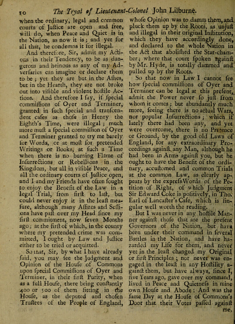 when the ordinary, legal and common courts of Juftice are open and tree, will do, when Peace and Quiet is in the Nation, as now it is; and yet lor all that, he condemns it for illegal. And therefore, Sir, admit my Acti¬ ons in their Tendency, to be as dan¬ gerous and heinous as any of my Ad- verfaries can imagine or declare them to be ; yet they are but in the Allies, but in the Hearth, they are not broke out into vilible and violent hollile Ac¬ tions. And therefore I fay, if fpecial commiffions of Oyer and Terminer, granted in fucli fpecial and tranfcen- dent cafes as thofe in Henry the Eighth's Time, were illegal ; much more mull a fpecial comraiffion ol Oyer and Terminer granted to try me barely for Words, or at moll for pretended Writings or Books, at fuch a Time when there is no burning Flame of Infurre£tions or Rebellions in the Kingdom, but all in vilible Peace, and all the ordinary courts of Juftice open, and I and my Friends have often fought to enjoy the Benefit of the Law in a legal Trial, from fir It to laft, but could never enjoy it in the leaft mea- fure, although many Affixes and Seffi- ons have pall over my Head lince my fir 11 commitment, now feven Months ago; at the fir ft of which, in the county where my pretended crime was com¬ mitted, I ought by Law and Juftice either to be tried or acquitted. So that, Sir, by what I have already faid, you may fee the Judgment and Opinion of the Houfe of Commons upon fpecial Commiffions of Oyer and Terminer, in their lirft Purity, when as a full Houfe, there being conftantly 400 or 500 of them fitting in the Houfe, as the deputed and chofen Truftees of the People of England, whofe Opinion was to damm them, and pluck them up by the Roots, as unjull and illegal in their original Inftitution, which they have accordingly done, and declared to the whole Nation in the A6t that aboliffied the Star-cham¬ ber ,• where that court fpoken srgainft by Mr. Hyde, is totally dammed and pulled up by the Roots. So that now in Law I cannot fee how fpecial commiffions of Oyer and Terminer can be legal at this prefent^ admit the Power never fo juft from whom it comes; but abundantly much more, feeing there is no adlual Wars, nor 'popular Infurredfions ; which if lately there had been any, and yet were overcome, there is no Presence or Ground, by the good old Laws of England, for any extraordinary Pro¬ ceedings againft^any Man, although he had been in Arms againft you, but he ought to have the Benefit of the ordi¬ nary, accuftomed and common Trials at the common Law, as clearly ap¬ pears by the exprefs Words of the Pe¬ tition of Right, of which Judgment Sir Edward Coke is politively, in Tho. Earl of Lancafter's Cafe, which is lin¬ gular well worth the reading. But I was never in any hollile Man¬ ner againft thofe that are the prefent Governors of the Nation, but have been under their command in feveral Battles in the Nation, and have ha¬ zarded my Life for them, and never yet in the leaft changed my Original or lirft Principles ; nor never was en- gaged in the leaft in any Hoftility a- gainft them, but have always, lince I, five Years ago, gave over my command, lived in Peace and Quietnefs in mine own Houfe and Abode : And was the fame Day at the Houfe of Commons's Door that their Votes pafted againft me,