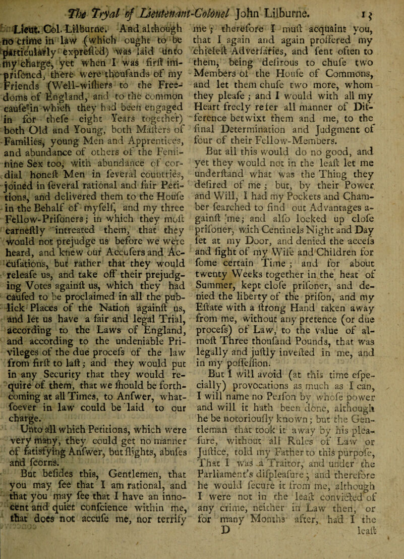 Lieut Col. Lilburne. And although no crime in law (which ought to be paitieularly exprefled) was laid Unto my charge, yet when I was feft im- prifoned, there were thoufands of my Friends (Well-wiftiers to the Free¬ doms of England, and to the common caufe^in which they had been engaged in for thefe eight Years together) both Old and Young, both Mailers of • Families, young Men and Apprentices, and abundance of others of the Femi¬ nine Sex too, with abundance of cor¬ dial honeil Men in feveral countries, joined in feveral rational and fair Peti¬ tions, and delivered them to the Houfe in the Behalf of myfelf, and my three Fellow-Prifoners; in which they raoft earneftly intreated them, that they would not prejudge us before we were heard, and knew our Accufers and Ac- cufations, but rather that they would releafe us, and take off their prejudg¬ ing Votes againft us, which they had caufed to be proclaimed in all the pub- lick Places of the Nation againft us, and let us have a fair and legal Trial, according to the Laws of England, and according to the undeniable Pri¬ vileges of the due procefs of the law from firft to laft; and they would put in any Security that they would re¬ quire of them, that we fhould be forth¬ coming at all Times, to Anfwer, what¬ soever in law could be laid to our charge. Unto all which Petitions, which were very many, they could get no manner of fatisfying Anfwer, but flights, abnfes and fcorns. But befides this, Gentlemen, that you may fee that I am rational, and that you may fee that I have an inno¬ cent and quiet confcience within me, that docs not accufe me, nor terrify me • therefore I muft acquaint you, that I again and again proffered my chiefeft Ad verbifies, and fent often to them, being delirous to chufe two Members of the Houfe of Commons, and let them chufe two more, whom- they pleafe ; and I would with all my Heart freely refer all manner of Dif¬ ference betwixt them and me, to the final Determination and Judgment of four of their Fellow-Members. But all this would do no good, and yet they would not in the leaft let me underftand what was the Thing they defired of me ,• but, by their Power, and Will, I had my Pockets and Cham¬ ber fearched to find out Advantages a- gainft 'me; and alfo locked up clofe prisoner, with Centinels Night and Day let at my Door, and denied the accefs and light of my Wife and Children for fome certain Time ,* and for about twenty Weeks together in the heat of Summer, kept clofe prifoner, and de¬ nied the liberty of the prifon, and my Eftate with a ftrong Hand taken away from me, without any pretence (or due procefs) of Law, to the value of al- moft Three thoufand Pounds, that was legally and juftly inverted in me, and in my poiiellion. But I will avoid (at this time efpe- cially) provocations as much as I can, I will name no Perlon by whole power and will it hath been done, although he be notorioufiy known; but the Gen¬ tleman that took it away by his plea- fure, without all Rules of Law or Juftice, told my Father to this purpofe, That 1 was a Traitor, and under the Parliaments difpleafure ’ and therefore he w;ould fecure it from me, although I were not in the leaft convi&ed' of any crime, neither in Law then, or for many Months after, had I the D leaft