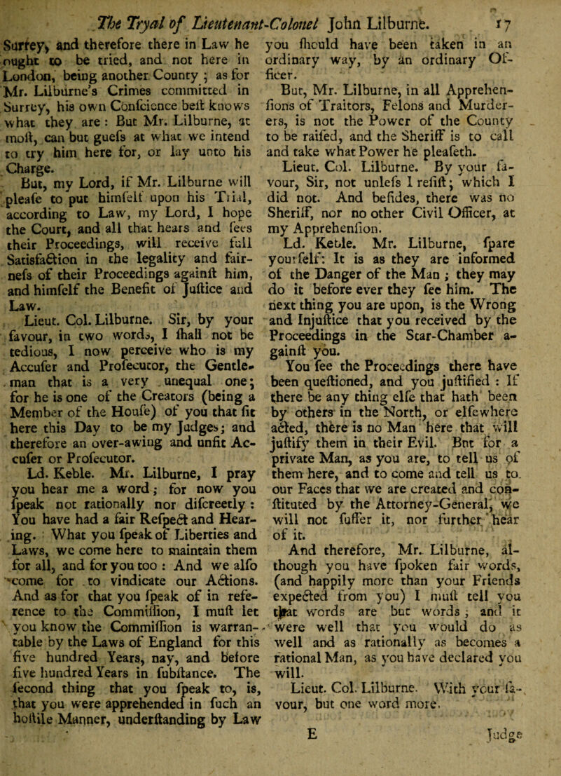 Surfey* and therefore there in Law he ought to be tried, and not here in London, being another County ; as for Mr. Lilburne s Crimes committed in Surrey, his own Confcience belt knows what they are : But Mr. Lilburne, at moft, can but guefs at what we intend to try him here for, or lay unto his Charge. But, my Lord, if Mr. Lilburne will pleafe to put himfell upon his Trial, according to Law, my Lord, 1 hope the Court, and all that hears and fees their Proceedings, will receive full Satisfa&ion in the legality and fair- nefs of their Proceedings againft him, andhimfelf the Benefit of Juftice and Law. Lieut. Col. Lilburne. Sir, by your favour, in two words, I fhall not be tedious, I now perceive who is my Accufer and Profecutor, the Gentle¬ man that is a very unequal one; for he is one of the Creators (being a Member of the Houfe) of you that lit here this Day to be my Judges; and therefore an over-awing and unfit Ac- cufer or Profecutor. Ld. Keble. Mr. Lilburne, I pray you hear me a word; for now you fpeak not rationally nor difcreetly : You have had a fair Refpectand Hear¬ ing. What you fpeak of Liberties and Laws, we come here to maintain them for all, and for you too : And we alfo *come for to vindicate our Actions. And as for that you fpeak of in refe¬ rence to the Commilfion, I muft let vou know the Commilfion is warran- <* table by the Laws of England for this five hundred Years, nay, and before five hundred Years in fubltance. The lecond thing that you fpeak to, is, that you were apprehended in fuch an holliie Manner, undemanding by Law you fhculd have been taken in an ordinary way, by an ordinary Of¬ ficer. Bar, Mr. Lilburne, in all Apprehen- lions of Traitors, Felons and Murder¬ ers, is not the Power of the County to be raifed, and the Sheriff is to call and take what Power he pleafeth. Lieut. Col. Lilburne. By your fa¬ vour, Sir, not unlefs 1 refill\ which I did not. And befides, there was no Sheriff, nor no other Civil Officer, at my Appreheniion. Ld. Keble. Mr. Lilburne, fpare yourfeif: It is as they are informed of the Danger of the Man ; they may do it before ever they fee him. The next thing you are upon, is the Wrong and Injustice that you received by the Proceedings in the Star-Chamber a- gainfl you. You fee the Proceedings there have been queltioned, and you jufiified : If there be any thing elfe that hath been by others in the North, or elfe where aaed, there is no Man here that will juftify them in their Evil. Bnt for a private Man, as you are, to tell us of them here, and to come and tell us to. our Faces that we are created and con- ftituted by the Attorney-General, we will not fuffer it, nor further hear of it. And therefore, Mr., Lilburne, al¬ though you have fpoken fair words, (and happily more than your Friends expected from you) I mult tell you tjiat words are but words j and it «■* were well that you would do as well and as rationally as becomes a rational Man, as you have declared you will. Lieut. Col. Lilburne. With your fa¬ vour, but one word more.