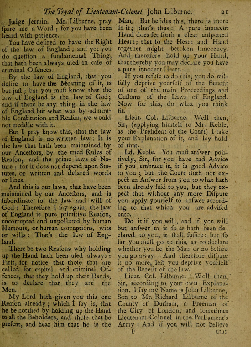 Judge Jermin. Mr. Lilburne, pray fpare me a Word ; for you have been heard with patience. You have defired to have the Right of the law of England ; and yet you do queftion a fundamental Thing, that hath been always ufed in cafe of criminal Oifences. By the law of England, that you defire to have the Meaning of it, ts but juft; but you muft know that the law of England is the law of God; and if there be any thing in the law of England but what was by -admira¬ ble Conftitution and Reafon, we would not meddle with it. But I pray kqow this, that the law of England is no written law: It is the law that hath been maintained by our Anceftors, by the tried Rules of Reafon, and the prime laws of Na¬ ture ; for it does not depend upon Sta¬ tutes, or written and delared words or lines. And this is our laws, that have been maintained by our Anceftors, and is fubordinate' to the law and will of God: Therefore I fay again, the law of England is pure primitive Reafon, uncorrupted and unpolluted by human Humours, or human corruptions, wits or wills : That's the law of Eng¬ land. There be two Reafons why holding up the Hand hath been ufed always : Firft, for notice that thofe that are called for capital and criminal Of¬ fences, that they hold up .their Hands, is to declare that they are the Men. My Lord hath given you this one Reafon already ; which I fay is, that he be notified by holding up the Hand to all the Beholders, and thofe that be prefent, and hear him that he is the Man. But befides this, there is more in it; that's thus: A pure innocent Hand does fet forth a clear unfpotted Heart; that fo the Heart and Hand together might betoken Innocency. And therefore hold up your Hand, that thereby you may declare you have a pure innocent Heart. If you refufe to do this, you do wil- fully deprive yourfelf .of the Benefit of one of the main Proceedings and Cufcoms of the Laws of England. Now for this, do what you think fit. Lieut. Col. Lilburne. Well then. Sir, (applying himlelf to Mr. Keble, as the Prefidenc of the Court) I take your Explanation of it, and lay hold of that. Ld. Keble. You mull: anfwer pofi- tively, Sir, for you have had Advice if you embrace it, it is good Advice to you ; but the Court doth not ex¬ pert an Anfwer from you to what hath been already faid to you, but they ex¬ pert that without any more Difpute you apply yourfelf to anfwer accord¬ ing to that which you are advifed unto. Do it if you will, and if you will but anfwer to it fo as hath been de¬ clared t6 you, it fhall. fuffice: buc fo far you mull go to this, as to declare whether you be the Man or no before you go away. And therefore difpute it no more, left you deprive yourfelf of the Benefit of the law. Lieut. Col. Lilburne. Well then, Sir, according to your own Explana¬ tion, I fay my Name is John Lilburne, Son to Mr. Richard Lilburne of the County of Durham, a Freeman of the City of London, and fometimes Lieutenant-Colonel in the Parliament’s Army : And if you will not believe F .. that