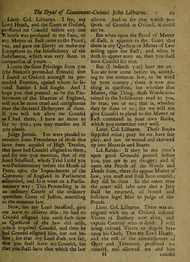 Lieut. Col. Lilburne. I fay, my Lord Heath, and the Court at Oxford, proffered me Counfel before any one Witnefs was produced to my Face, or any Matter of Fa£f came to the Proof; yea, and gave me liberty to make my Exceptions to the Inefficiency of the Indi&ment, which was very ffiort in comparifon of yours. 1 crave the fame Privilege from you (the Nation’s pretended Friends) that I found at Oxford amongft its pre¬ tended Enemies, againft whom in fe¬ ver al Battles I had fought. And I hope you that pretend to be the Pre- fervators of the liberties of England, will not be more cruel and unrighteous than the declared Deftroyers of them. If you will not allow me Counfel as I had there, I have no more to fay to you; you may murder me if you pleafe. Judge Jermin. You were pleafed to mention fome Precedents of thofe that have„ been accufed of High Treafon, that have had Counfel affigned to them; and for one you mention, that of my Lord Strafford, whofe Trial I told you was Parliamentary before the Houfe of Peers, upon the Impeachment of the Commons of England in Parliament ftflembled, and fo it went on a Parlia¬ mentary way : This Proceeding is in an ordinary Courfe of the ordinary quondum Court of Tuftice, according to the common law. Now, for my Lord Strafford, give me leave to obferve this ; he had no Counfel affigned him until fuch time as Queftions of the law did arife, which required Counfel, and then he had Counfel affigned him, but not be¬ fore ; for that my Lord doth not fay, that you ffiall have no Counfel, but that you ffiall have that which the law allows. And as for that which you fpeak of Counfel at Oxford, it could not be. But when upon the Proof of Matter of Faft, it appears to the Court that there is any Queftion or Matter of Lav/ ariling upon the Fa6i ; and when ic doth fo appear unto us, then you lhall have Counfel for that. But (I befeech you) hear me on : You are now come before us, accord¬ ing to the common law, to be tried by your country ; there is now no¬ thing in queflion, but whether that Matter, that Thing, thofe Words con¬ tained in the Indi&ment read to you, be true, yea or no; that is, whether they be done or no; for we will not give Counfel to plead to the Matter of Fa6t contained in your own Books, which you remember very well. Lieut. Col. Lilburne. Thofe Books fuppofed mine; pray let me have fair play, and not be wound and skrewed up into Hazards and Snares. Ld. Keble. If they be not your s upon good Grounds proved before you, you are in no danger; and if upon the Proofs of the Words and Deeds done, there do appear Matter of law, you muft and ffiall have counfel ; flay till be done. In the mean time the court will take care that a Jury ffiall be returned, of honeft and fufficient legal Men to judge of the Proofs. Lieut. Col. Lilburne. There was ar¬ raigned with me at Oxford colonel Vivera of Banbury now alive, and captain Catesby who is dead : I will bring colonel Vivers to depofe here upon his Oath, That my Lord Heady, and the reft of the commiffioners of Oyer and Terminer, proffered me counfel, and allowed me and him H counfel