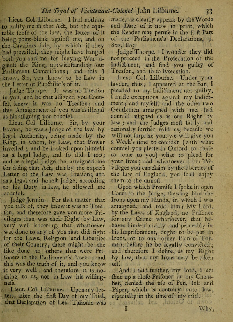 t, - t The Try at of Lieutenant-Colonel John Lilburne. j ? Lieut. Col.Lilburne. I had nothing to juftify me in that A£f, but the equi¬ table fenfe of the law, the letter of it being point-blank againft me, and on the Cavaliers fide, by which if they had prevailed, they might have hanged both you and me for levying War a- gainft the King, notwithftanding our Parliament CommiiTions; and this I know, Sir, you know to be Law in the Letter or Punctilio’s of it. Judge Thorpe. It was no Treafon in you, and he that afugned you Coun- fel, knew it was no Treafon; and this Arraignment of you was as illegal as his aligning you counfel. Lieut. Col. Lilburne. Sir, by your Favour, he was a.Judge of the law by legal Authority, being made by the King, in whom, by Law, that Power invelted ; and he looked upon himfelf as a legal Judge, and fo did I too; and as a legal Judge he arraigned me for doing that Act, that by the exprefs Letter of the Law was Treafon; and as a legal and honeft Judge, according to his Duty in law, he allowed me counfel. Judge Jermin. For that matter that you talk of, they knew it was no Trea¬ fon, and therefore gave you more Pri¬ vileges than was their Right by Law, very well knowing, that whatfoever was done to any of you that did fight for the Laws, Religion and Liberties of their Country, there might be the like done to others that were Pri- foners in the Parliament’s Power ; and this was the truth of it, and you know it very well ; and therefore it is no¬ thing to us, nor in Law his willing- nefs. Lieut. Col. Lilburne. Upon my let¬ ters, after the firft Day of my Trial, . that Declaration of Lex Taiionis was made, as clearly appears by the Words and Date of it now in print, which the Reader may perufe in the firft Parc of the Parliament’s Declarations, p. 802, 803. Judge Thorpe. I wonder they did not proceed in the Profecution of the Indictment, and find you guilty of Treafon, and fo to Execution. Lieut. Col. Lilburne. Under ‘your favour, thus; I appeared at the Bar, I pleaded to my Indictment not guilty, I made exceptions againft my Indict¬ ment ; and myfelf, and the other two Gentlemen arraigned with me, had counfel afligned us as our Right by law ; and the Judges moft fairly and rationally further told us, becaufe we will notiurprize you, we will give you a Week’s time to conhder (with what counfel you pleafe in Oxford to chufe to come to you) what to plead for your lives • and whatfoever other Pri¬ vileges you can claim by the liberties of the law of England, you (hall enjoy them to the utmoft. Upon which Promife I fpoke in open Court to the Judge, die wing him the Irons upon my Hands, in which I was arraigned, and told him; My Lord, by the Laws of England, no Prifoner for any Crime whatfoever, that be¬ haves himfelf civilly and peaceably in his Imprifonment, ought to be pur in Irons, or to any other Pain or Tor¬ ment before he be legally convicted'; and therefore I delire, as my Right by law, that my Irons may be taken off. And I faid further, my lord, I am lhut up a clofe Prifoner in my Cham¬ ber, denied the ufe of Pen, Ink and Paper, which is contrary unto law, efpecially in the time of my trial. I Why,