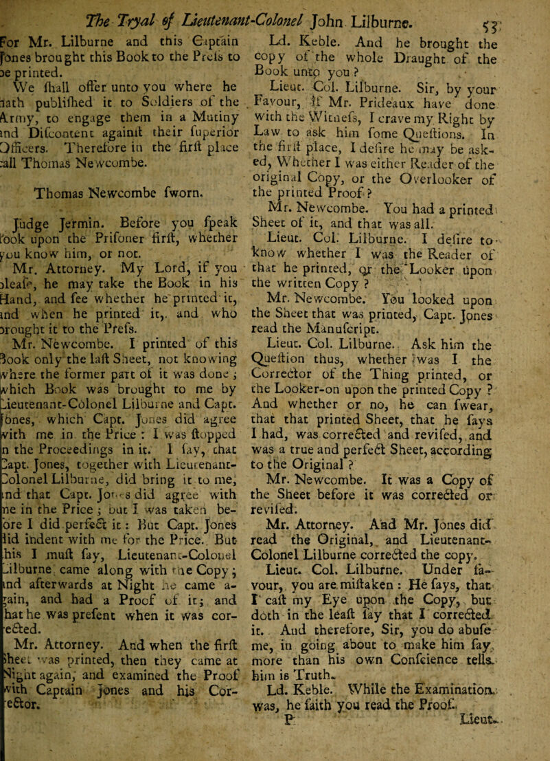 For Mr. Lilburne and this Captain Ld. Keble. And he brought the fones brought this Book to the Prefs to copy of the whole Draught of the De printed. Book unto you? We fhall offer unto you where he Lieut. Col. Lilburne. Sir, by your lath publifhed it to Soldiers of the Favour, Mr. Prideaux have done krmy, to engage them in a Mutiny with the Wicnefs, I crave my Right by md Difcontent againit their fu peri or Law to ask him fome Queflions. In Officers. Therefore in the fir If place the fir If place, I delire he.may be ask- :all Thomas Newcombe. ed, Whether I was either Reader of the original Copy, or the Overlooker of Thomas Newcombe fworn. the printed Proof? Mr. Newcombe. You had a printed' Judge Jermin. Before you fpeak Sheet of it, and that was all. took upon the Prifoner firft, whether Lieut. Col. Lilburne. I dejire to- you know him, or not. know whether I was the Reader of Mr. Attorney. My Lord, if you that he printed, qr the Looker upon deafr, he may take the Book in his the written Copy ? — \ ■ [land, and fee whether he'prated'it, Mr. Newcombe. You looked upon md when he printed it,, and who the Sheet that was printed, Capt. Jpnes Drought it to the Prefs. read the Manufcripc. Mr. Newcombe. I printed of this' Lieut. Col. Lilburne.. Ask him the ^ook only the laft Sheet, not knowing Queilion thus, whether Iwas I the where the former part ot it was done ; Corredor of the Thing printed, or which Book was brought to me by the Looker-on upon the printed Copy ? Lieutenant-Colonel Lilburne and Cape. And whether or no, he can fwear, [ones, which Capt. Jones did agree that that printed Sheet, that he faya with me in the Price r I was flopped I had, was corrected and revifed, and n the Proceedings in it. 1 lay, chat was a true and perfed Sheet, according. Lapt. Jones, together with Lieutenant- to the Original ? LolonelLilburne, did bring it to me, Mr. Newcombe. It was a Copy of md that Capt. Jof S did agree with the Sheet before it was correded or ne in the Price ; out I was taken be- reviled. ore I did perfed it: But Capt. Jones Mr. Attorney. And Mr. Jones did lid indent with me for the Price.. But read the Original, and Lieutenant- his I mull fay, Lieutenanc-Colouel Colonel Lilburne correded the copy, ffilburne came along with me Copy; Lieut. Col. Lilburne. Under fa- md afterwards at Night ne came a- vour, you are miltaken : He fays, that ;ain, and had a Proof of it; and I caffc my Eye upon .the Copy,, but: hat he was prefent when it was cor- doth in the leafl lay that I correded eded. it. Aud therefore. Sir, you do abufe Mr. Attorney. And when the firft me, in going about to make him fay, >hec! ’ /as printed, then they came at more than his own Confidence tells. Sib at again, and examined the Proof him is Truth. -vith Captain Jones and his Cor- Ld. Keble. While the Examination/; ■e&or. was, he faith you read the Proof.