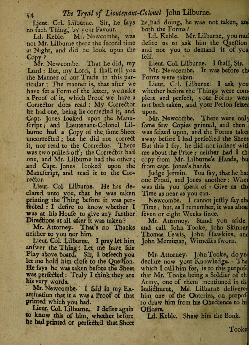 Lieut. Col. Lilburne. Sir, he fays no fuch Thing4 by your Favour. Ld. Keble. Mr. Newcombe, was not Mr. Lilburne there the fecond time at Night, and did he look upon the Copy ? Mr. Ncwcombe. That he did, my Lord : But, my Lord, I fhall tell you the Manner of our Trade in this par¬ ticular : The manner is, that after we have fet a Form of the letter, we make a Proof of it, which Proof we have a Corrector does read : My Corrector he had one, being he corrected it, and Capt. Jones looked upon the Manu- fcript,* and Lieutenant-Colonel Lil¬ burne had a Copy of the, fame Sheet uncorreCted ; but he did not correct it, nor read to the Corrector. There was two pulled off; the Corrector had one, and Mr. Lilburne had the other; and Capt. Jones looked upon the Manufcript, and read it to the Cor* reCtor. Lieut. Col. Lilburne. He has de¬ clared unto you, that he was taken printing the Thing before it was per¬ fected : I defire to know whether I was at .his Houfe to give any further Directions at all after it was taken ? Mr. Attorney* That's no Thanks neither to you nor him. Lieut. Col. Lilburne. I pray let him anfwer the Thing: Let me have fair Play above board. Sir, I befeech you let me hold him clofe to the Queftion, He fays he was taken before the Sheet was perfected : Truly I think they are his very words. Mr. Newcombe. I faid in my Ex¬ amination that it a was a Proof of that printed which you had. Lieut. Col. Lilburne. I defire again to know riiis of him, whether before he had printed or perfected that Sheet he, had doing, he was not taken, anc both the Forms ? Ld. Keble. Mr. Lilburne, you mul defire us to ask him the Queition and not you to demand it of you felf. \ ; , Lieut. Col. Lilburne. I fhall. Sir. Mr. Newcombe. It was before thi Forms were taken. Lieut. Col. Lilburne.' I ask you whether before the Things were com. pleat and perfect, your Forms wen not both taken, and your Perfon feixec upon. Mr. Newcombe. There were onlj fome few Copies printed, and then was feized upon, and the Forms taket away before I had perfected the Sheet But this I fay, he did not indent witl me about the Price ; neither bad I th copy from Mr. Lilburne s Hands, bu from capt. Jones's hands; Judge Jermin. You fay, that he hac one Proof, and Jones another : Whei was this you fpeak of: Give us th< Time as near as you can. Newcombe. I cannot juftly fay th< Time; but, as I remember, it was abou feven or eight Weeks fince. Mr. Attorney. Stand you afide and call John Tooke, John Skinner Thomas Lewis, John Hawkins, ant, John Merrisuan, Witneffes fworn. Mr. Attorney. John Tooke, doyoij declare now your Knowledge. Tha which I cali him for, is to this purpafe that Mr. Tooke being a Soldier of th Army, one of them mentioned in th Indictment, Mr. Lilburne deliverer him one of the Outcries, on purpof to draw him from his Obedience to hi Officers. Ld. Keble. Shew him the Book. Tooke