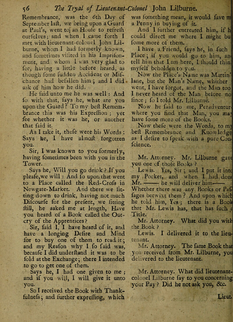 Remembrance, was the 6th Day of September laft, vve being upon a Guard at Paul's, went to] an Houle to refrelh ourfelves; and when I came forth I met with lieutenant-colonel John Lil¬ burne, whom I had formerly known, and forrretimes vilited in his Imprifon- ment, and whom I was very glad to fee, having a little before heard, as though fome fudden Accident or Mif- chance had befallen him ; and I did . ask of him how he did. He laid unto me he was well : And fo with that, fays he, what are you upon the Guard? To my bell Remem* brance this was his Expreffion ; yet fee whether it wras he, or another that faid it. As I take it, thefe were his Words : Says he, I have abnoil forgotten you. Sir, I was known to you formerly, having fometimes been with you in the Tower. Says he, Will you go drink? If you pleafe,we will : And fo upon that went to a Place called the Red-Crofs in Newgate-Market. And there wre lit- - ting down to drink, having not much Difcourfe for the prefent, we fitting Hill, he asked me at length, Have you heard of a Book called the Out¬ cry of the Apprentices? Sir, faid I, I have heard of if, and have a longing Defire and Mind for to buy one of them to read it; and my Reafon why I fo faid was, becaufe I did underftand it was to be fold at the Exchange; there I intended to go to get one of them. Says he, I had one given to me ; and if you will, I will give it unto you. So I received the Book with Thank- fulnefs; and further exprefling, which was fomething mean, it would fave m a Penny in buying of it. And 1 further entreated him,, if h could direct me where I. might bu fome more of them. 1 have a. Friend, fays he, in -fuch Place; if you would go to him, am tell him that lam here, I fhould thin, niyfelf beholden, to you. Now the Place's Name was Martin' lane, but the Man's Name, whither went, I have forgot, and the Man too I never heard of the Man beiore no! iince; fo 1 told Mr. Lilburne. Now he faid to me, Pe rad venturi where you find that Man, you ma] have fome more of the Books. Now thefe were the Words, to m] bell Remembrance and Knowledge as I defire to fpeak with a pure Con* fcience. N s \ Mr. Attorney. Mr. Lilburne gavt you one of thofe Books ? - Lewis. Yes, Sir ; and I put it intc my Pocket, and w hen I. .had. dom Mr.-- he will deliver him----—« Whether there was any Books or Paf* fages betwixt them ? And upon whief he told him, Yes ; there is a Book that Mr. Lewis has, that has fuch d Title. Mr. Attorney. What did you with the.Book ? Lewis. I delivered it to the lieu¬ tenant. Mr. Attorney. The fame Book that you received from Mr. Lilburne, you delivered to the lieutenant. Mr. Attorney. What did lieutenant- colonel Lilburne fay to you concerning your Pay ? Did he not ask you, See. Lieut