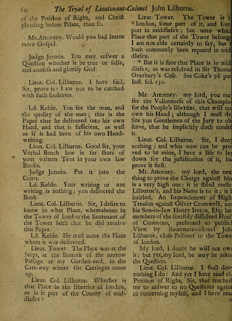 of the Petition of Right, and Chrift Lieut. Tower. The. Tower is ii pleading before Pilate, than fo. * london, fome part of it, and fom part in middlefex; but unto whic] Mr.Attorney. Would you had learnt Place that part of the Tower belongi more Gofpel. . I am not able certainly to fay, but i » hath commonly been reputed in mid judge Jermin. You may anfwer a dlefex. - Queftion whether it be true or falfe, * But it is fure that Place is in mid and xonfefs and glorify God. dlefex, as was refolved in Sir Thoma Overbuys Cafe. See Coke's 3d par Lieut. Col. Lilburne. I have faid, Inft. fol. 130. Sir, prove it-: lam not to be catched with fuch fooleries, Mr. Attorney, my lord, you ma; fee the Valiantnefs of this, Champioi Ld. Keble. You fee the man, and for the People's liberties, that will no the quality of the man ; this is the own his Hand \ although I muft de Paper that he delivered into his own fire you Gentlemen of the Jury to ob Hand, and that is fufiicienc, as well ferve, that he implicitly doth confef as if it had been of his own Hand- it. writing. Lieut. Col. Lilburne. Sir, I den] Lieut. Col. Lilburne. Good Sir, your nothing ,* and what now can be pro Verbal Bench law is far ihorc of ved to be mine, I have a life to la] your written Text in your own law down for the juftification of it5 bu Books. prove it firfi. judge Jermin. Put it into the Mr. Attorney, my lord, the nex Court. thing to prove tfie Charge againft hin Ld, Keble. Your writing or not is a very high one; it is filled mafie writing.is nothing; you delivered the Lilburne's, and his Name is to it; it i Book. intitled, An Impeachment of High Lieut. Col. Lilburne. Sir, I defire to Treafon againft Oliver Cromwell, anr know in what Place, whereabouts in his Son-in-law Henry Ireton, Efq; lat the Tower of london the lieutenant of members of the forcibly diffolved Houf the Tower faith that he did receive of Commons, prefented to publicl this Paper. View by lieutenant-colonel Johi Ld. Keble. He'muft name the Place Lilburne, clofe Prifoner in the To we where it was delivered. ; of london. Lieut. Tower. The Place was at the My lord, I doubt he will not 0W1 Steps, at the Bottom of the narrow it; but yet, my lord, he maybe aske< ' Paifage at- my Garden-end, in the the Quefiion. / Cart-way where the Carriages come Lieut. Col. Lilburne. I fhall den] up. nothing I do: And yet I have read th Lieut. Coi. Lilburne. Whether is Petition of Right, Sir, that teachet] that Place in the liberties of london, me to anfwer to no Queftions again! or is it part of the County of mid- or concerning myfelf, and I have reat dlefex ? • * ' I '• •• N ‘ ' o