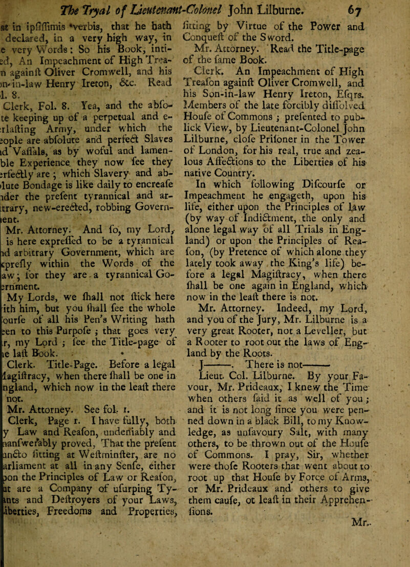 at in ipfiffimis‘verbis, that he bath declared, in a very high way, in e very Words: So his Book, inti— sd, An Impeachment of High Trea- n againit Oliver Cromwell, and his m-in-law Henry Ireton, &c. Read 1. 8. *' Clerk, Fol. 8. Yea, and the abfo- te keeping up of a perpetual and e- :rlafting Army, under w;hich the iople are abfolute and perfect Slaves id Vaflals, as by woful and lamen- ble Experience, they now fee they srfebtly are ; which Slavery and ab- ►lute Bondage is like daily to encreafe ider the prefent tyrannical and ar- trary, new-ere6ted, robbing Govern- ent. Mr. Attorney. And fo, my Lordy is here exprefled to be a tyrannical id arbitrary Government, which are cprefly within the Words of the aw \ for they are a tyrannical Go- srnment. My Lords, we lhall not (lick here ith him, but you rtiail fee the whole ourfe of all his Pen's Writing hath ;en to this Purpofe ; that goes very r, my Lord ; fee the Title-page of e laft Book. • - Clerk. Title-Page. Before a legal lagiHracy, when there fhall be one in ngland, which now in the leait there not. Mr. Attorney. See fob i. - Clerk, Page r. I have fully, both y Law and Reafon, undeniably and nanfwefably proved. That the prefent an£to fitting at Weftminfter, are no arliament at all in any Senfe, either pon the Principles of Law or Reafon, at are a Company of ufurping Ty- ints and Deftroyers of your Laws, liberties. Freedoms and Properties, fitting by Virtue of the Power and Conqueit of the Sword. Mr. Attorney. * Read the Title-page of the fame Book. Clerk. An Impeachment of High Treafon againft Oliver Cromwell, and his Son-in-law Henry Ireton, Efqrs. Members of the late forcibly diflblved Houfe of Commons ; prefented to pub- lick View, by Lieutenant-Colonel John Lilburne, clofe Priioner in the Tower of London, for his real, true and zea¬ lous Affe&ions to the Liberties of his native Country. In which following Difcourfe or Impeachment he engageth, upon his life, either upon the Principles of law (by way of Indi&ment, the only and alone legal way of all Trials in Eng¬ land) or upon the Principles of Rea¬ fon, (by Pretence of which alone they lately took away the King's life) be¬ fore a legal Magiftracy, when there fhall be one again in England, which now in the leall there is not. Mr. Attorney. Indeed, my Lord, and you of the Jury, Mr. Lilburne is a very great Rooter, not a Leveller, but a Rooter to root out the laws of Eng¬ land by the Roots. • J-. There is not- Lieut. Col. Lilburne. By your Fa¬ vour, Mr. Prideaux; I knew the Time when others faid it as well of you ; and it is not long iince you were pen¬ ned down in a black Bill, to my Know¬ ledge, as unfavoury Salt, with many others, to be thrown out of the Houfe of Commons. I pray, Sir, whether were thofe Rooters that went about to root up that Houfe by Force of Arms,, or Mr. Prideaux and others to give them caufe, ot lead: in their Apprehen- fions. -