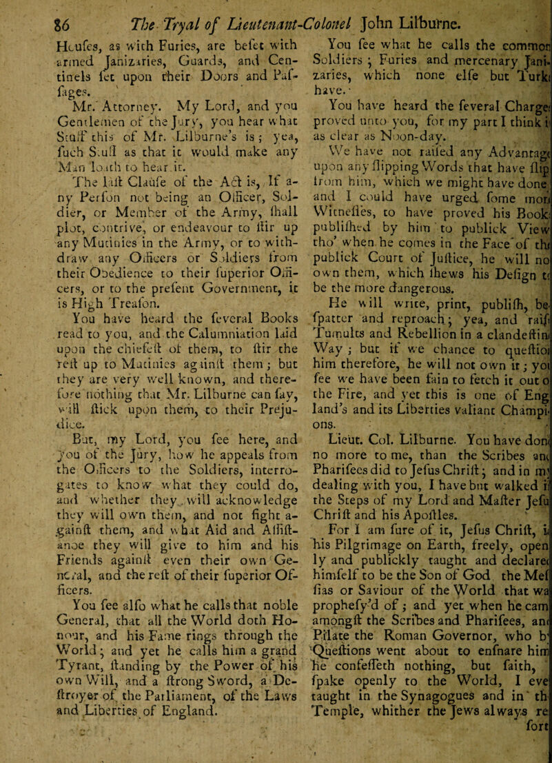 Hcufes, as with Furies, are be fee with armed Janizaries, Guards, and Cen- tinels fee upon their Doors and Paf- fages. Mr/Attorney. My Lord, and you Gentlemen of the Jury, you hear what Stuff this of Mr. Lilburne’s is ; yea, luch Stuil as that it would make any Man loath to hear it. The lall Claufe of the Act is,, It a- ny Perfon not being an OiHcer, Sol¬ dier, or Member of the Army, fhail plot, contrive, or endeavour to llir up any Mutinies in the Army, or to with¬ draw any Oificers or Soldiers from their Obedience to their fuperior Oiii- cers, or to the prefenc Government, it is High Treafon. You have heard the feveral Books read to you, and the Calumniation laid uoon the chiefell of them, to ftir the reft up to Mutinies againlt them; but they are very well known, and there¬ fore nothing that Mr. Lilburne can fav, will flick upon them, to their Preju¬ dice. But, my Lord, you fee here, and Jou of the Jury, how he appeals from the CfRcers to the Soldiers, interro¬ gates to know what they could do, and whether they will acknowledge they will own them, and not fight a- gainft them, and what Aid and Allift- anoe they will give to him and his Friends againll even their own ‘ Ge¬ neral, and the reft of their fuperior Of¬ ficers. You fee alfo what he calls that noble General, that all the World doth Ho¬ nour, and his Fame rings through the World; and yet he calls him a grand Tyrant, ftanding by the Power of his own Will, and a ftrong Sword, a De- ftroyer of the Parliament, of the Laws and Liberties of England. You fee what he calls the common Soldiers ; Furies and mercenary Jani¬ zaries, which none eife but Turk.' have. * You have heard the feveral Charge; proved unto you, for my part I think i< as clear as Noon-day. We have not railed any Advantage upon any flipping Words that have flip trom him, which we might have done and I could have urged fome mon Witneiles, to have proved his Book: publifhed by him to publick View cho’ when he comes in the Face of thi publick Court of Juftice, he will no own them, which lhews his Defign t< be the more dangerous. He will write, print, publifh, be. fpatter and reproach; yea, and raif Tumults and Rebellion in a clandeftim Way ; but if we chance to queftioi him therefore, he will not own it; yoi fee we have been fain to fetch it out o the Fire, and yet this is one of Eng land s and its Liberties valiant Champi¬ ons. Lieut. Col. Lilburne. You have donl no more to me, than the Scribes anc Pharifees did to Jefus Chrift; and in nq dealing with you, I have but walked ii! the Steps of my Lord and Matter Jefu Chrift and his Apoftles. For 1 am fure of it, Jefus Chrift, L his Pilgrimage on Earth, freely, open ly and publickly taught and declare! himfelf to be the Son of God, the Mef has or Saviour of the World that wa prophefy’d of ; and yet when he cam among ft the Scribes and Pharifees, an< Pilate the Roman Governor, who b; Queftions went about to enfnare him he confeffeth nothing, but faith, fpake openly to the World, I eve taught in the Synagogues and in' th Temple, whither the Jews always re, fort