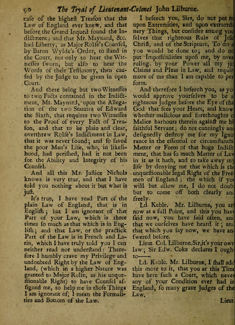 cafe of the higheft Treafon that the Law of England ever knew, and that before the Grand InqueH found the In¬ dict ment; and that Mr. Maynard, &c. had Liberty, as Major Rolfe’s Counfel, by Baron Wylde’s Order, to Hand in the Court, not-only to hear the Wit- nefles fworn, but alfo to hear the Words of their Teftimony, then cau- ied by the Judge to be given in open Court. And there being but twoWitneffes to two Facts contained in the Indi6b- ment, Mr, Maynard/upon the Allega¬ tion of the two Statutes of Edward the Sixth, that reqaires two Witneffes to the Proof of every Fa£t of Trea¬ fon, and that to be plain and clear, overthrew Rolfe’s Indi&ment in Law, that it was never found; and fo faved the poor Man's Life, who, in likeli¬ hood, had perifhed, had it not been for the Ability and Integrity of his Counfel. And all this Mr. Jultice Nichols knows is very true, and that I have told you nothing about it but what is juft. It's true, I have read Part of the plain Law of England, that is in Englifh ; but I am ignorant of that Part of your Law, which is three times fo much as that which is in Eng¬ lifh; and that Law, or the prabtick Part of the Law is in French and La¬ tin, which I have truly told you I can neither read nor underfland: There¬ fore 1 humbly crave my Privilege and! undoubted Right by the Law of Eng¬ land, (which in a higher Nature was granted to Major Rolte, as his unque- llionable Right) to have Counfel af- figned me, to help me in thofe Things I am ignorant of, I mean the Formali¬ ties and Bottom of the Law* I befeech you, Sirs, do not put rn upon Extremities, and upon extraordi nary Things, but confider among you felves that righteous Rule of Jeff Chrift, and of the Scripture, To do a you would be done to; and do nc -put TnipolTibilities upon me, by over rulings by your Power all my jui Claims and Pleas in Law, and requir more of me than I am capable to per form. And therefore I befeech you, as yoi would approve yourfelves to be a righteous Judges before the Eye of tha God that fees your Heart, and know whether malicious and forethoughts o Malice harbours therein again# me hi faithful Servant; do not cunningly an< deiignedly deftroy me for my Ignoj ranee in the effential or circumftantia Matter or Form of that huge Indift ment, that has fo much Matter of Lav in it as it hath, and to take a Way mj life by denying me that which is th< unqueHionable legal Right of the Free¬ men of England ; the which if yoi will but allow me, I do not doubi but to come off both clearly anc freely. Ld* Keble. Mr. Lilburne, you ari now at a full Point, and this you havf faid now, you have faid often, anc that we ourfelves have heard it; anc that which you fay now, we have an- fwered before. Lieut. Col. Lilburne. Sir,ic5s yourowr law ; Sir Edw. Coke declares I oughi to-- Ld. Keble. Mr. Lilburne, I fhall add tfyis more to it, that you at this Time have here fuch a Court, which nevei any of your Condition ever had in England, fo many graye Judges of the Law. '• Lieut.