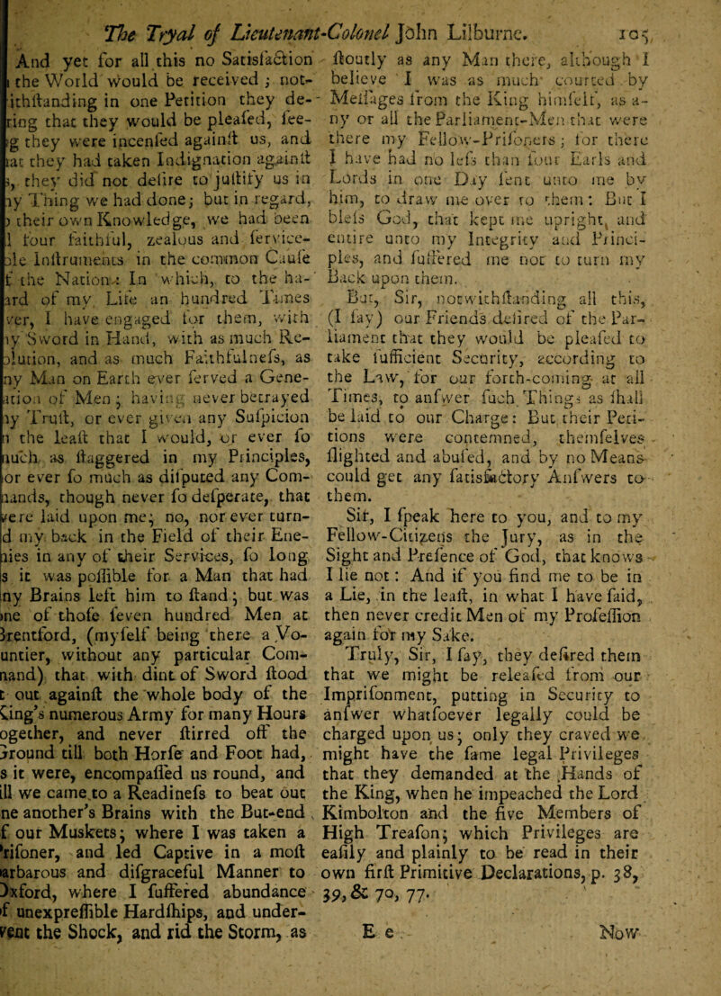 And yet for all this no Satisfaction ; the World would be received ; not- ithllanding in one Petition they de-' ring that they would be pleafed, lee- ig they were incenfed againft us, and tat they had taken Indignation againft 5, they did not delire to juftify us in ly Thing we had done; but in regard, ) their own Knowledge, we had been 1 four faithful, zealous and fervice- le Inllrumehrs in the common Guide the Nacionu In which, to the ha-' ard of my Life an hundred Times ver, I have engaged tor them, with y Sword in Hand, with as much Re- olution, and as much Faithful nefs, as ny Man on Earth ever ferved a Gene- ation of Men ; having never betrayed iy Trull, or ever given any Sufpieion 1 the ieafl that 1 would, or ever io mch as daggered in my Principles, or ever fo much as dilputed any Com¬ mands, though never fo defperate, that ^ere laid upon me; no, nor ever turn- d my. back in the Field of their Ene- lies in any of their Services, fo long Hourly as any Man there, although I believe I was as much courted by Meiiages from the King himfeif, as a- ny or all the Parliament-Men that were there my Fellow-Prifopers; tor there I have had no lefs chan four Earls and Lords in one Day lent unto me by him, to draw me over to them: But I bleis God, that kept me upright, and entire unto my Integrity and Princi¬ ples, and Inhered me not to turn my Back upon them. But, Sir, imc with Handing all this, (1 lay) our Friends deli red of the Par¬ liament that they would be pleafed to take lufficient Security, according to the Law, for our forth-coming- at all Times, to anfvver fuch. Things as Hull belaid to our Charge: But their Peti¬ tions were contemned, themfelves flighted and abufed, and by no Means could get any fatis&blory Anfwers to them. Sir, I fpeak here to you, and to my Fellow-Citizens the Jury, as in the Sight and Prefence of God, that knows s it was pofiible for a Man that had my Brains left him to Hand; but was )ne of thole feven hundred Men at Irentford, (myfelf being there aVo- untier, without any particular Com- nand) that with dint of Sword flood t out againft the whole body of the Gng's numerous Army for many Hours ogether, and never flirred oft the Ground till both Horfe and Foot had,. s it were, encompafied us round, and ill we came^to a Readinefs to beat out ne another's Brains with the But-end ; f our Muskets * where I was taken a ftifoner, and led Captive in a molt •arbarous and difgraceful Manner to Oxford, where I fullered abundance >f unexpreftible Hardfhips, and under¬ went the Shock, and rid the Storm, as I lie not: And if you find me to be in a Lie, in the leal!, in what I have faid, then never credit Men or my Profeflion again for my Sake. Truly, Sir, I fay, they cleared them that we might be releafed troni our Imp.rifonment, putting in Security to anfwer whatfoever legally could be charged upon us; only they craved we. might have the fame legal Privileges that they demanded at the JFlands of the King, when he impeached the Lord Kimbokon and the five Members of High Treafon; which Privileges are eafiiy and plainly to be read in their own firft Primitive Declarations, p. 38, 39, & 7°»77- E e Now