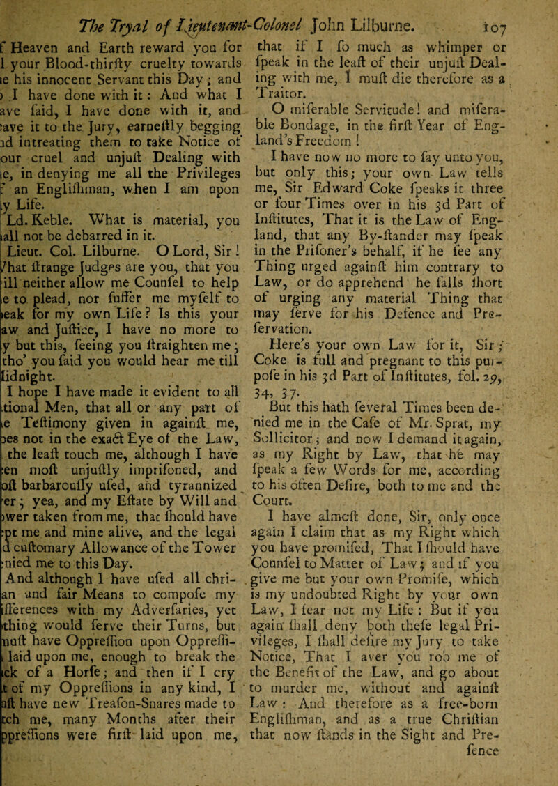 f Heaven and Earth reward you for that it I fo much as whimper or 1 your Blood-thirfty cruelty towards fpeak in the leaft of their unjuft Deal- le his innocent Servant this Day; and ing with me, I mult die therefore as a ) I have done with it: And what I 1 raitor. ave laid, I have done with it, and ;ave it to the Jury, earneftly begging id intreating them to take Notice of our cruel and unjuit Dealing with le, in denying me all the Privileges f an Englishman, when I am upon ly Life. 1 Ld. Keble. What is material, you tall not be debarred in it. Lieut. Col. Lilburne. O Lord, Sir 1 /hat ltrange Judges are you, that you ill neither allow me Counfel to help ie to plead, nor fuffer me myfelf to teak for my own Life ? Is this your aw and Juftice, I have no more to y but this, feeing you ltraighten me; cho’ you faid you would hear me till lidnight. l I hope I have made it evident to all tional Men, that all or ‘ any part of ie Testimony given in againft me, ies not in the exa£t Eye of the Law, the leaft touch me, although I have ?en molt unjuftly imprifoned, and oil barbarouSly ufed, and tyrannized er; yea, and my Eftate by Will and >wer taken from me, that Should have rpt me and mine alive, and the legal d cuftomary Allowance of the Tower mied me to this Day. And although 1 have ufed all chri- an and fair Means to compofe my ifferences with my Adverfaries, yet ithing would ferve their Turns, but null have Oppression upon Opprefii- , laid upon me, enough to break the tck of a Horfe ,* and then if I cry ,t of my Oppreflions in any kind, I aft have new Treafon-Snares made to tch me, many Months after their pprellions were Suit laid upon me, O miferable Servitude! and mifera- ble Bondage, in the firft Year of Eng¬ land's Freedom ! I have now no more to fay unto you, but only this,* your own Law tells me, Sir Edward Coke fpeaks it three or four Times over in his 3d Part of Institutes, That it is the Law of Eng¬ land, that any By-ftander may fpeak in the Prifoner’s behalf, if he fee any Thing urged againft him contrary to Law, or do apprehend he fails Short of urging any material Thing that may Serve for his Defence and Pre- fervation. Here's your owrn Law for it. Sir/ Coke is full and pregnant to this pui- pofe in his 3d Part of Institutes, fol. 25?,> 34> 37- But this hath feveral Times been de¬ nied me in the Cafe of Mr. Sprat, my Sollicitor; and now I demand it again, as my Right by Law, that he may fpeak a few Words for me, according to his often DeSire, both to me and the Court. I have almoSt done, Sir. only once again I claim that as my Right which you have promifed, That I Should have Counfel to Matter of Law; and if you give me but your own Promife, which is my undoubted Right by your own Law, I fear not my Life : But if you again Shall deny both thefe legal Pri¬ vileges, I Shall deSrre my Jury to take Notice, That I aver you rob me of the Benefit of the Law, and go about to murder me, without and againft Law: And therefore'as a free-born Englishman, and as a true Chriftian that now Stands in the Sight and Pre¬ fence