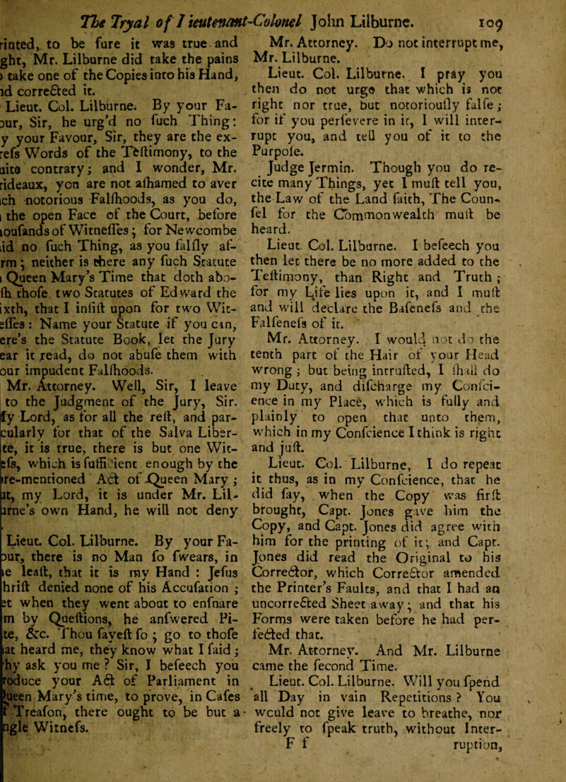 rioted, to be fure it was true , and Mr. Attorney. Do not interrupt me, ght, Mr. Lilburne did take the pains Mr. Lilburne. > take one of the Copies into his Hand, Lieut. Col. Lilburne. I pray you id corre&ed it. then do not urge that which is not Lieut. Col. Lilburne. By your Fa- right nor true, but notoriously falfe; Dur, Sir, he urg'd no fuch Thing: for if you perlevere in ir, 1 will inter- y your Favour, Sir, they are the ex- rupt you, and tell you of it to the refs Words of the Tfeftimony, to the Purpole. aita contrary; and I wonder, Mr. Judge Jermin. Though you do re- rideaux, yon are not alhamed to aver cite many Things, yet I muft tell you, ich notorious Falfhoods, as you do, the Law of the Land faith, The Coun- 1 the open Face of the Court, before fel for the Commonwealth' mult be loufands of Witnefles \ for Newcombe heard. iid no fuch Thing, as you falfly af- Lieut. Col. Lilburne. I befeech you rm \ neither is there any fuch Statute then let there be no more added to the 1 Queen Mary’s Time that doth abo- Teftimony, than Right and Truth; lh thofe two Statutes of Edward the for my Life lies upon it, and I mult ixth, that I inlift upon for two Wit- and will declare the Bafenefs and the dies : Name your Statute if you can, Falfenefs of it. ere’s the Statute Book, let the Jury Mr. Attorney. I would not do the ear it read, do not abufe them with tenth part of the Hair of your Head our impudent Falfhoods. wrong ; but being intruded, I fhail do Mr. Attorney. Well, Sir, I leave my Duty, and difcharge my Confci- to the Judgment of the Jury, Sir. ence in my Place, which is fully and fy Lord, as for all the reft, and par- plainly to open that unto them, cularly for that of the Salva Liber- which in my Confcience I think is right te, it is true, there is but one Wit- and juft. cfs, which is fufficient enough by the Lieut. Col. Lilburne, I do repeat >re-mcntioned At! of jQueen Mary ; it thus, as in my Confcience, that he it, my Lord, it is under Mr. Lil- did fay, when the Copy' was fir ft arne’s own Hand, he will not deny brought, Capt. Jones gave him the . Copy, and Capt. Jones did agree with Lieut. Col. Lilburne. By your Fa- him for the printing of it; and Capt. Dur, there is no Man fo fwears, in Jones did read the Original to his te leaft, that it is my Hand : Jefus Corre&or, which Corre&or amended hrift denied none of his Accufation ; the Printer’s Faults, and that I had an st when they went about to enfnare uncorre&ed Sheet away• and that his m by Queftions, he anfwered Pi- Forms were taken before he had per- te, Sec. Thou fay eft fo ; go to thofe fe£ted that. lat heard me, they know what I faid; Mr. Attorney. And Mr. Lilburne hy ask you me ? Sir, I befeech you came the fecond Time, roduce your A6t of Parliament in Lieut. Col. Lilburne. Will you fpend Jueen Mary’s time, to prove, in Cafes all Day in vain Repetitions? You t Treafon, there ought to be but a* wculd not give leave to breathe, nor ngle Witncfs. freely to fpeak truth, without Inter- Ff ruption.