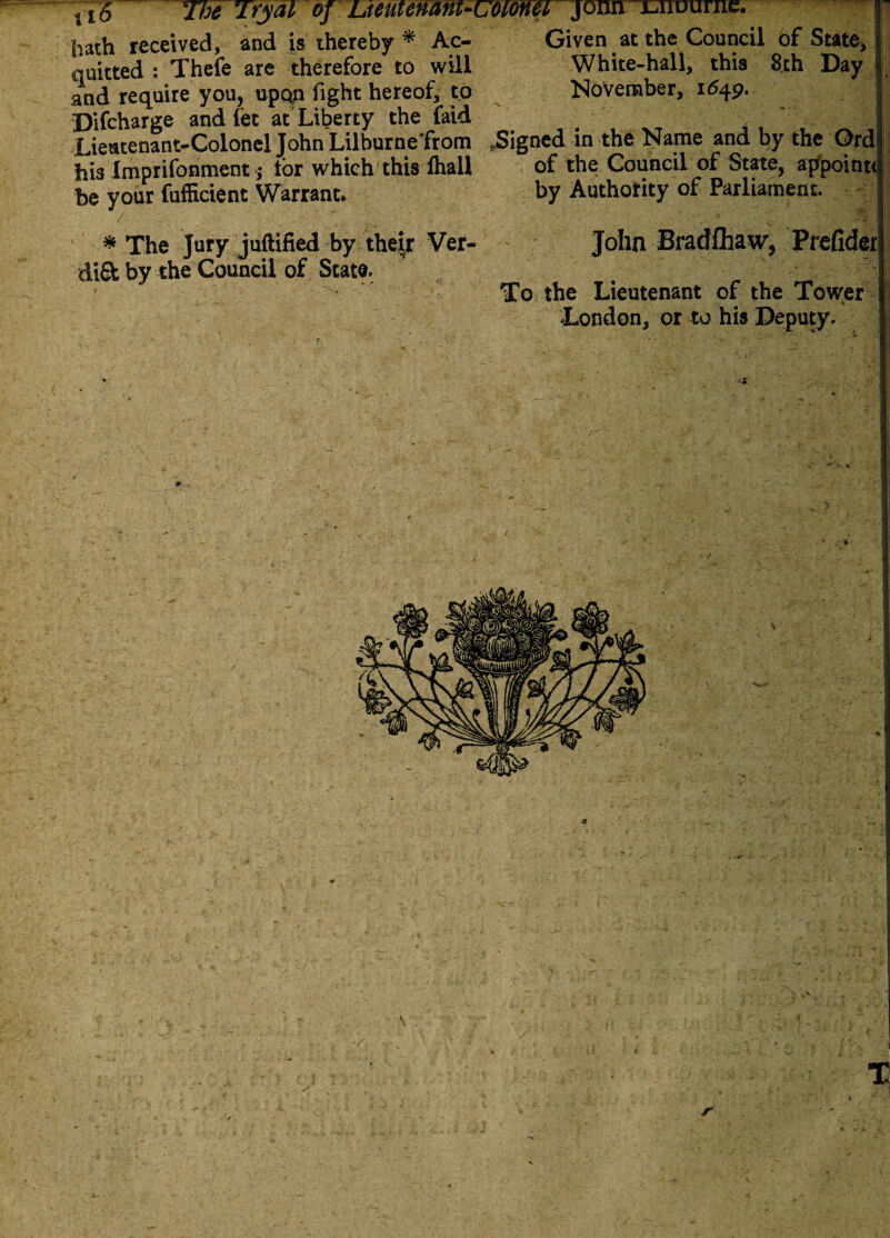 11§ The Tfy&i oj Lieutenmi-i hath received, and is thereby * Ac¬ quitted : Thefe are therefore to will and require you, upon fight hereof, to Difcharge and fet at Liberty the faid Lieutenant-Colonel John Lilburnefrom his Imprifonment ,* for which this lhall be your fuflicient Warrant* * The Jury juftified by their Ver- dififc by the Council of State. Given at the Council of State, p White-hall, this 8th Day November, 1642. .Signed in the Name and by the Ord of the Council of State, appoint* by Authority of Parliament. John Bradfhaw, Prefider To the Lieutenant of the Tower London, or to his Deputy. { X 1 -1* .