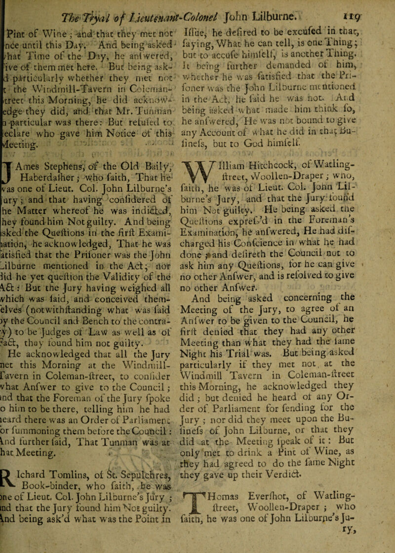 Pint of Wine ; -and'chat they met noc Hfue$ he delired to be excufed in that, nCe until this Day. And being askedJ frying, What he can tell, is one ihing* ^hat Time of the Day, he anl vvered, but to accufe himlcdl, is another Thing, 'ive of them met here. But being a4ik« • it being iurther demanded of him, d particularly whether they, met not whether he was ladsfied that the Pri- c the Windmill-Tavern in Coleman- foner was the John Lilburnc mentioned itreet this Morning, he did acknovA in the Act, he laid he was not. ^And edge they did, and that Mr. Tuhman being asked what made him trunk fo, □ particular was there: But reitvfed to he aolwered, He was not bound to give leclare who gave him Notice of this any Account of what he did m tha^Bu- deeting. • • - linefs, but to God himfcU. “Y Ames Stephens, of the Old Baily, J Haberdaiher; -who faith, That he: vas one of Lieut. Col. John Lilburne’s [ury; and that having confidered of he Matter whereof he was indited, hey found him Not guilty. And being isked the Queltions in the firll Exami- lation, he acknowledged, That he was atisfied that the Prifoner was the John oilburne mentioned in the ACf y nor iid he yet quellion the Validity of the A6L : But the Jury having weighed all vhich was laid, and conceived them- elves (notwithstanding what was faid )y the Council and Bench to the contra¬ ry) to be Judges of Law as well as of 7act, they found him not guilty. He acknowledged that all the Jury net this Morning at the Windmill- favern in Colernan-ffreet, to coniider vhat Anfwer to give to the Council; md that the Foreman of the Jury fpoke o him to be there, telling him he had leard there was an Order of Parliament or fummoning them before the Council: Vnd further laid, That Tunman was at hat Meeting. ' * Ichard Tomlins, of St. Sepulchres, Book-binder, w'ho faith,. be was >ne of Lieut. Col. John Lilburne's Jury ; ind that the Jury found him Noe guilty. Ind being ask'd what was the Point in William Hitchcock, of-Wading- itreet, vVoollen-Draper ; w no, faith, he was of Lieut. Col. John Lil- burne's Jury, and that the Jury found him Not guilty. He being asked the Queltions expreffd in the Foreman s Examination, he anlwered. He had dil- charged his Confcience in what he had done ,*and delireth the Council not to ask him any Queltions, for he can give no other Anfwer, and is reioived to give no other Anfwer. And being asked concerning the Meeting of the Jury, to agree of an Anfwer to be given to the Council, he fir if denied that they had any other Meeting than what they had the lame Night his Trial was. But being asked particularly if they met not at the Windmill Tavern in Coleman-fireet this Morning, he acknowledged they did ,* but denied he heard ol any Or¬ der of. Parliament for fending tor the Jury ; nor did they meet upon the Bu- iinefs of John Lilburne, or that they did at the Meeting fpeak of it: But only met to drink a Pint of Wine, as they had agreed to do the fame Night they gave up their Verdibt. THomas Everfhot, of Watling- ftreet, Woollen-Draper ; who faitn, he was one of John Liiburne's ju¬ ry* 1