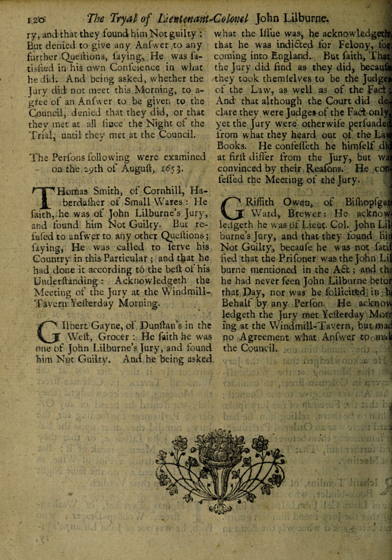 ry, and that they found him Not guilty : what the Ifiue was, he acknowledge But denied to give any Anfwer.to any further Queftions, faying, He was ia- tisfied in his own Conference in what he did. And being asked, whether the Jury did not meet this. Morning, to a- gree of an Anfwer to be given to the Council, denied that they did, or that they met at all iiace the Night of the Trial, until they met at the Council. The Perfons following were examined - on the.29th of Auguft, 1653. T r“g~^Homas Smith, of Cornhill, Ha- berda&er ot Small Wares : Fie that he was indi&ed for Felony, ic coming into England. But faith, Tfo the Jury did find as they did, becai they took themlelv.es to be the Judges of the Law, as well as of the Fact: And that although the Court did de^ clare they were Judges of the Fadt onh yet the Jury were otherwife perfuadecj from what they heard out of the Lai Books. He confeffeth he himfelf die at firffc differ from the Jury, but wai convinced by their Reafons. He c< feffed the Meeting of th4 Jury. faith, he was of John Lilburne’s Jury, and found him Not Guilty. But re- fufed to anfwer to any other Queftions; faying, He was called to ferve his Country in this Particular; and that he had done it according t6 the belt of his Underftanding: Acknowledged the Meeting of the Jury at the Windmill- Tavern.Yefterday Morning. GRiffith Owen, of Bifhopfga# Ward, Brewer: He ackno1 llbert Gayne, of. Dunftafos in the Weft, Grocer : He faith he was one of John Lilburne’s Jury, and found him. Not Guilty. And hfe being asked. ledgeth he was of Lieut. Col. John LUj burners Jury, and that they found bin Not Guilty, becaufe he was not fatif fed that the Prifoner was the John LiJ burne mentioned in the A£fc.; and the he had never feen John Liiburne befor that Day, nor was he follicitfcd. in.hi Behalf by any Perfon. He ackno w ledgeth the Jury met Yefterday Morr ing at the Windmill-Tavern, but mac no Agreement what Anfwer to. mal the Council, ... . . . 1