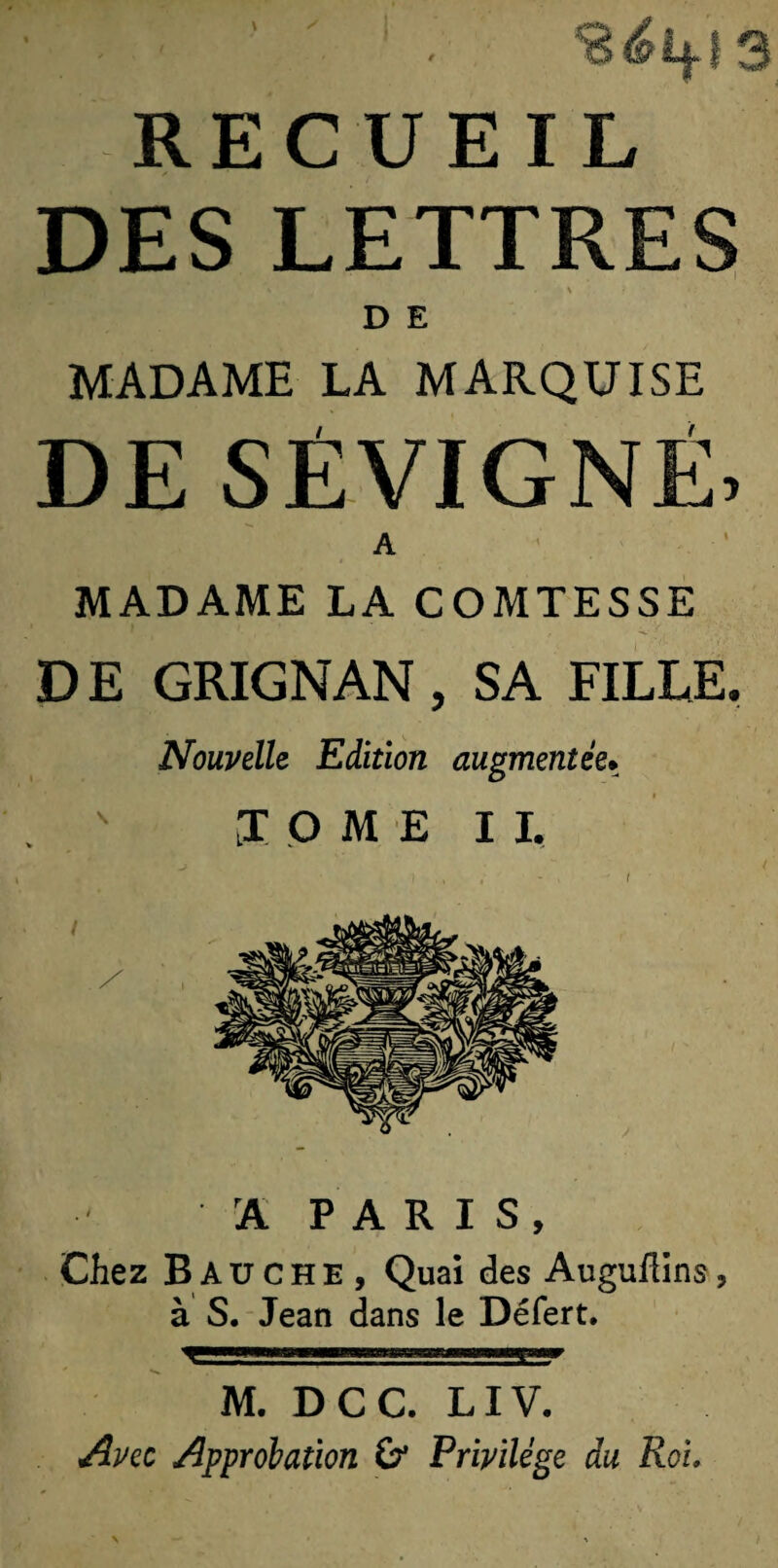 \ ' RECUEIL DES LETTRES D E MADAME LA MARQUISE DE SÉVIGNÉ, A MADAME LA COMTESSE D E GRIGNAN, SA FILLE. Nouvelle Edition augmentée• LOME I I, rA PARIS, Chez Bauche, Quai des Auguflins, à S. Jean dans le Défert. M. DCC. LIV. Avec Approbation &amp; Privilège du Roi.