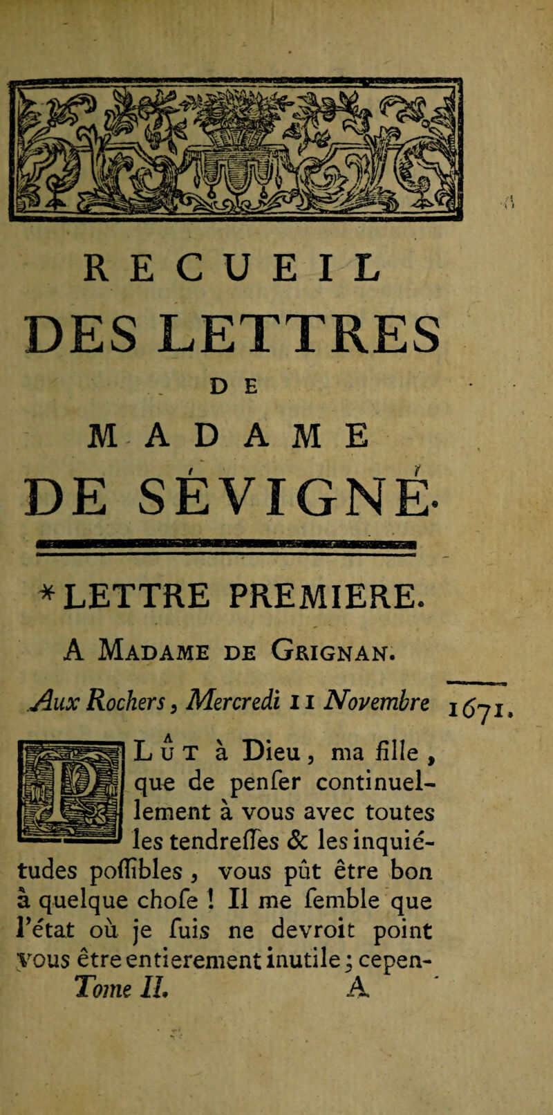 RECUEIL DES LETTRES DE MADAME DE SÉ VIGNE- * LETTRE PREMIERE. A Madame de Geignan. Aux Rochers} Mercredi 11 Novembre ifijj Lut à Dieu, ma fille , que de penfer continuel¬ lement à vous avec toutes les tendrefies &amp; les inquié¬ tudes poflîbles , vous pût être bon à quelque chofe ! Il me femble que Eétat où je fuis ne devroit point vous être entièrement inutile ; cepen- Tome IL A