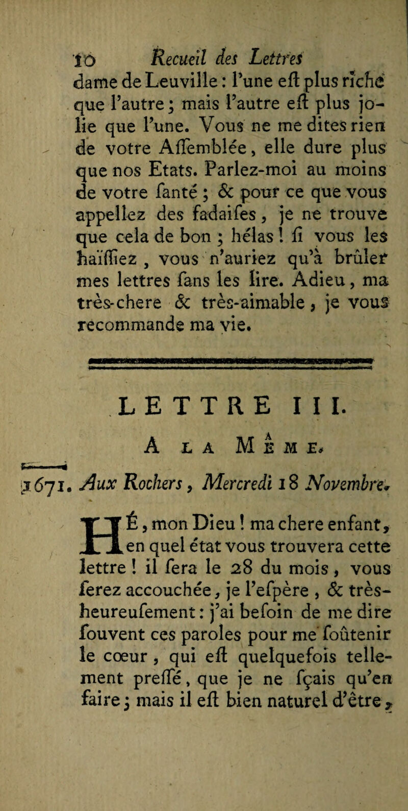 dame de Leuville : l’une ed plus riche que l’autre ; mais l’autre ed plus jo¬ lie que l’une. Vous ne me dites rien de votre Affemblée, elle dure plus que nos Etats. Parlez-moi au moins de votre fanté ; &amp; pour ce que vous appeliez des fadaifes, je ne trouve que cela de bon ; hélas ! fi vous les haïfiiez , vous n’auriez qu’à brûler’ mes lettres fans les lire. Adieu, ma très-chere 8c très-aimable, je vous recommande ma vie. LETTRE III. A LA M E M E* v*» - ■ j 671. Aux Rochers, Mercredi 18 Novembre* HÉ, mon Dieu ! ma chere enfant, en quel état vous trouvera cette lettre ! il fera le 28 du mois, vous ferez accouchée, je l’efpère , 8c très- heureufement : j’ai befoin de me dire fouvent ces paroles pour me foûtenir le cœur , qui ed quelquefois telle¬ ment preffé, que je ne fçais qu’en faire 3 mais il ed bien naturel d’être ,