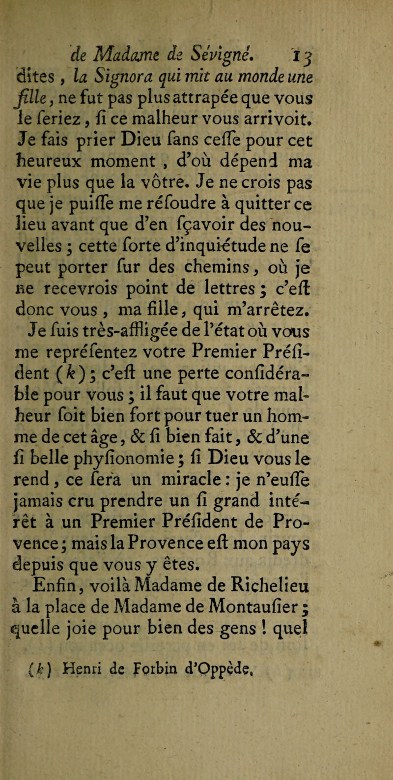 dites, la Signora qui mit au monde une fille, ne fut pas plus attrapée que vous le feriez, lî ce malheur vous arrivoit. Je fais prier Dieu fans ceffe pour cet heureux moment , d’où dépend ma vie plus que la vôtre. Je ne crois pas que je puiffe me réfoudre à quitter ce lieu avant que d’en fçavoir des nou¬ velles ; cette forte d’inquiétude ne fe peut porter fur des chemins, où je ne recevrois point de lettres ; c’efl donc vous , ma fille, qui m’arrêtez. Je fuis très-affligée de l’état où vous me repréfentez votre Premier Préfi- dent (&amp;); c’efl: une perte confidéra- ble pour vous ; il faut que votre mal¬ heur foit bien fort pour tuer un hom¬ me de cet âge, &amp; fi bien fait, &amp; d’une fi belle phylionomie ; fi Dieu vous le rend, ce fera un miracle : je n’euffe jamais cru prendre un fi grand inté¬ rêt à un Premier Préfident de Pro¬ vence ; mais la Provence eft mon pays depuis que vous y êtes. Enfin, voilà Madame de Richelieu à la place de Madame de Montaufier ; quelle joie pour bien des gens ! quel ik) Henri de Forbin d’Oppède,