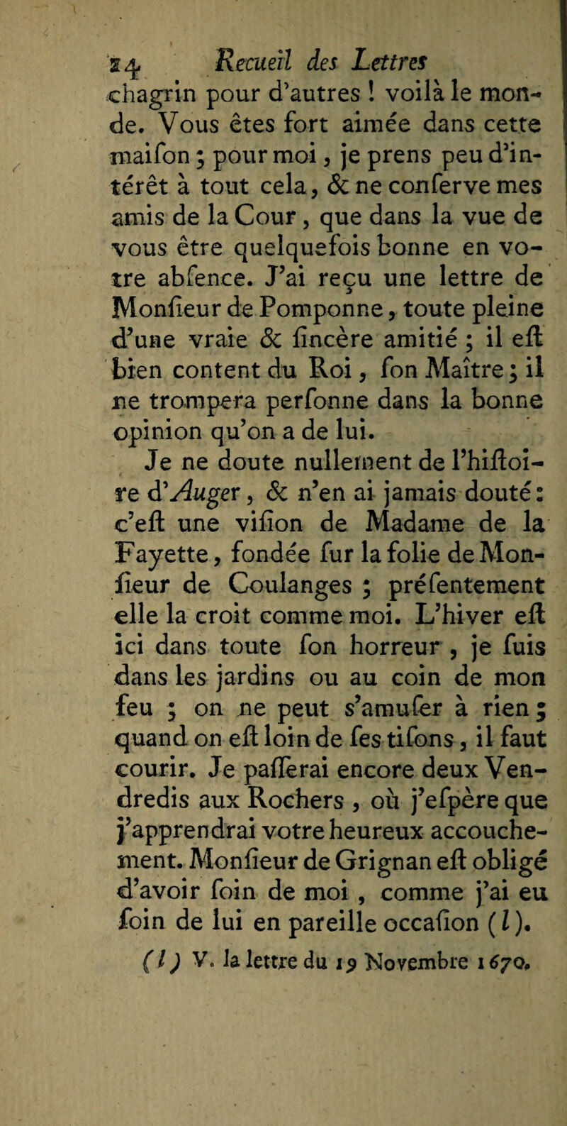 chagrin pour d’autres ! voilà le mon¬ de. Vous êtes fort aimée dans cette niaifon ; pour moi, je prens peu d’in¬ térêt à tout cela, 6c ne conferve mes amis de la Cour, que dans la vue de vous être quelquefois bonne en vo¬ tre abfence. J’ai reçu une lettre de Moniteur de Pomponne, toute pleine d’une vraie 6c iîncère amitié ; il effc bien content du Roi, fon Maître ; il ne trompera perfonne dans la bonne opinion qu’on a de lui. Je ne doute nullement de l’hiRoi- re d'Auger, 6c n’en ai jamais douté: c’eR une viiîon de Madame de la Fayette, fondée fur la folie de Mon¬ iteur de Coulanges ; préfentement elle la croit comme moi. L’hiver eR ici dans toute fon horreur , je fuis dans les jardins ou au coin de mon feu ; on ne peut s’amufer à rien; quand on eR loin de fes tifons, il faut courir. Je pafïèrai encore deux Ven¬ dredis aux Rochers , où j’efpère que j’apprendrai votre heureux accouche¬ ment. Moniteur de Grignan eR obligé d’avoir foin de moi , comme j’ai eu foin de lui en pareille occaiton ( l ). (I) V. Ja lettre du 19 Novembre 167o.