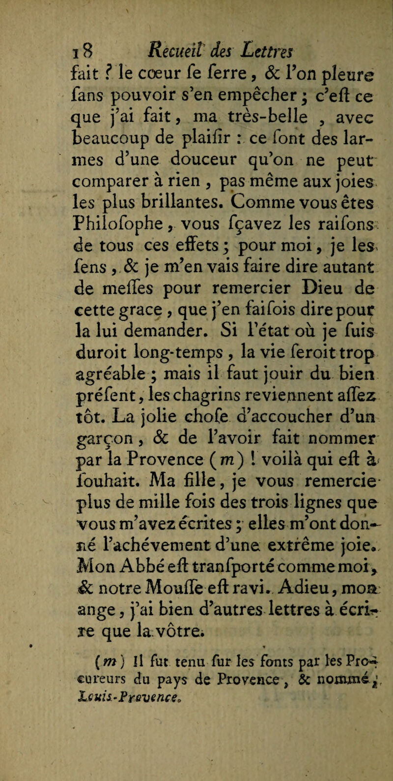 fait Me cœur fe ferre, &amp; l’on pleure fans pouvoir s’en empêcher ; c’eft ce que j’ai fait, ma très-belle , avec beaucoup de plaifîr : ce font des lar- comparer a rien , pas meme aux joies les plus brillantes. Comme vous êtes Philofophe, vous fçavez les raifons de tous ces effets ; pour moi, je les- fens , &amp; je m’en vais faire dire autant de méfiés pour remercier Dieu de cette grâce , que j’en faifois dire pour la lui demander. Si l’état où je fuis duroit long-temps , la vie feroittrop agréable ; mais il faut jouir du bien préfent, les chagrins reviennent allez tôt. La jolie chofe d’accoucher d’un garçon, &amp; de l’avoir fait nommer par la Provence (m) 1 voilà qui eff à fouhait. Ma fille, je vous remercie- plus de mille fois des trois lignes que vous m’avez écrites ; elles m’ont don¬ né l’achèvement d’une extrême joie. Mon Abbé eff tranfporté comme moi y Sc notre Moufle eft ravi.. Adieu, mon ange, j’ai bien d’autres lettres à écrb* re que la.vôtre. * ( m ) Il fut tenu fur les fonts par les Pro¬ cureurs du pays de Provence, &amp; nommé,1, Lotis-Prevence „
