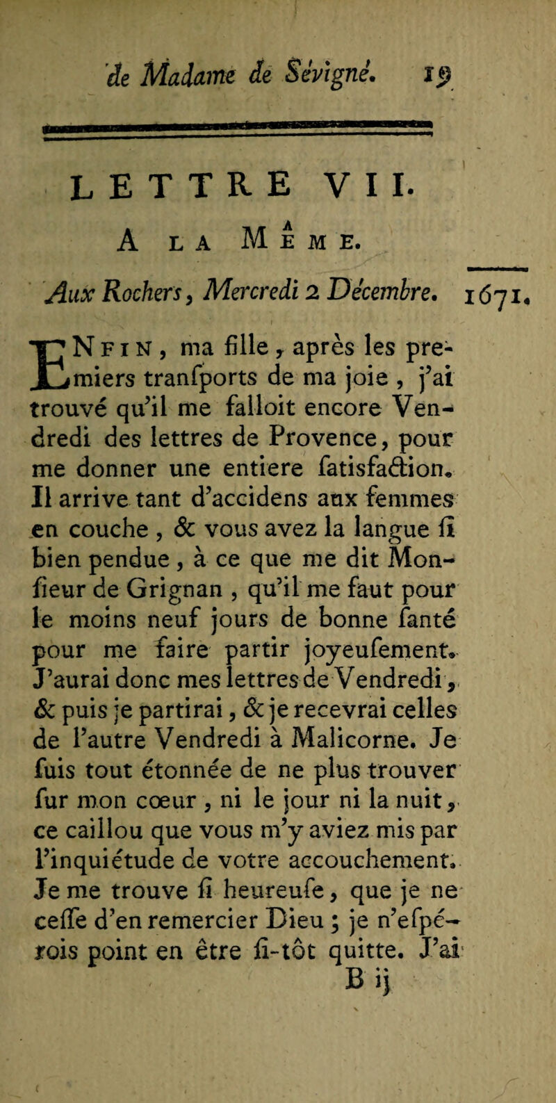 LETTRE VII. A la Meme. Aux Rochers , Mercredi 2 Décembre. 167 ENfin, ma fille , après les pre¬ miers tranfports de ma joie , j’ai trouvé qu’il me falloir encore Ven¬ dredi des lettres de Provence, pour me donner une entière fatisfa&amp;ion. Il arrive tant d’accidens aux femmes en couche , &amp; vous avez la langue fi bien pendue , à ce que me dit Mon- fieur de Grignan , qu’il me faut pour le moins neuf jours de bonne fanté pour me faire partir joyeufement» J’aurai donc mes lettres de Vendredi , 8c puis je partirai, 8c je recevrai celles de l’autre Vendredi à Malicorne. Je fuis tout étonnée de ne plus trouver fur mon cœur , ni le jour ni la nuit, ce caillou que vous m’y aviez mis par l’inquiétude de votre accouchement. Je me trouve fi heureufe, que je ne cefie d’en remercier Dieu ; je n’efpé- rois point en être fî-tôt quitte. J’ai Bij I.