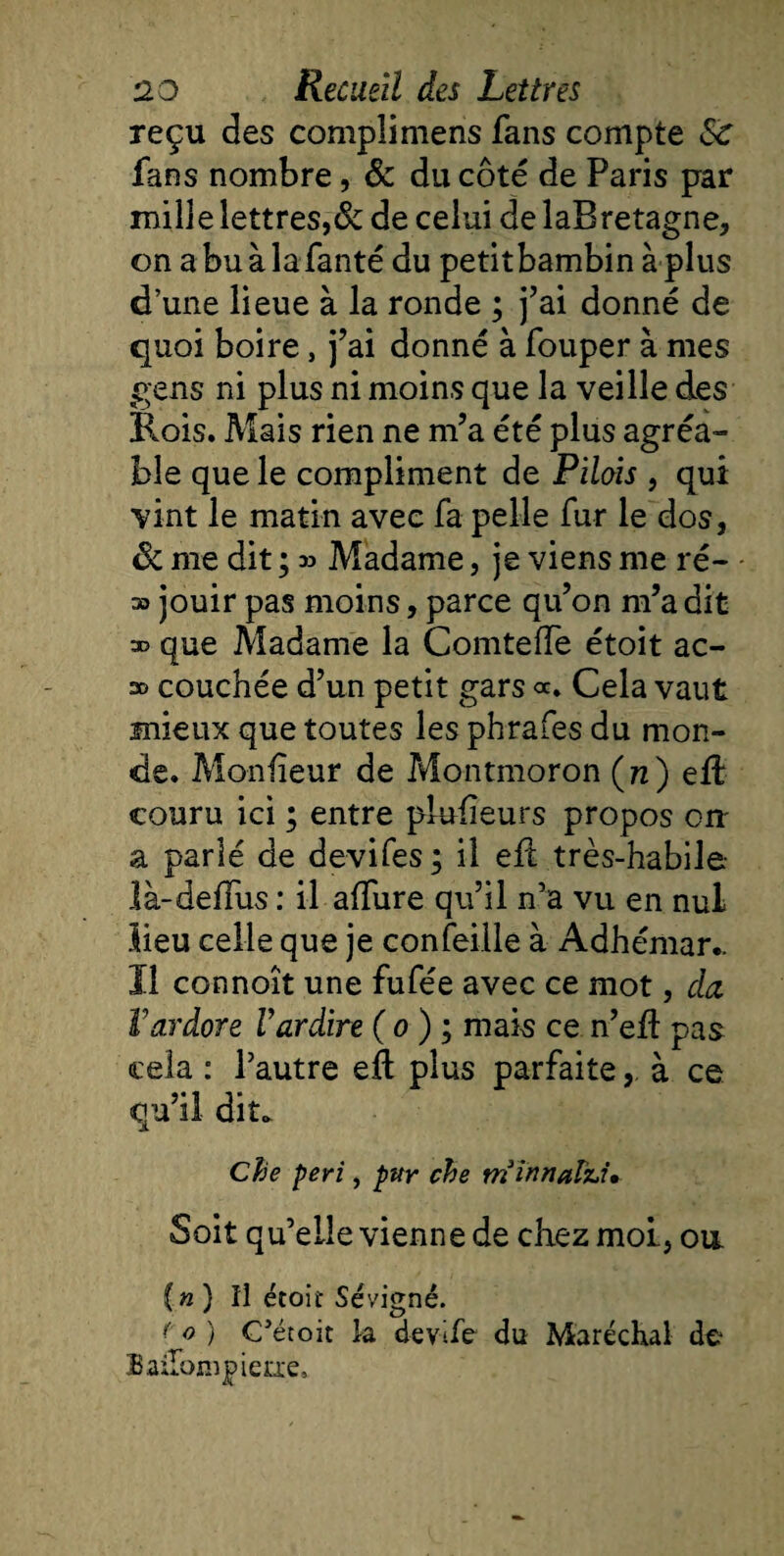 reçu des complimens fans compte &lt;$£ fans nombre, &amp; du côté de Paris par mille lettres,8z de celui de laBretagne, on a bu à lafanté du petitbambin à plus d’une lieue à la ronde ; j’ai donné de quoi boire, j’ai donné à fouper à mes gens ni plus ni moins que la veille des Rois. Mais rien ne m’a été plus agréa¬ ble que le compliment de Pilais , qui vint le matin avec fa pelle fur le dos, &amp; me dit ; » Madame, je viens me ré- » jouir pas moins, parce qu’on m’a dit » que Madame la Comteffe étoit ac- so couchée d’un petit gars oc. Cela vaut mieux que toutes les phrafes du mon¬ de. Monfîeur de Montmoron (tz) efb couru ici ; entre pkdieurs propos ou a parlé de devifes; il efl très-habile là-deffus : il affure qu’il n’a vu en nul lieu celle que je confeille à Adhémar.. 11 connoît une fufée avec ce mot, da Vardore Vardire ( o ) ; mais ce n’eft pas cela : l’autre eft plus parfaite, à ce qu’il dit. Cbe péri, pur che trtinnafci» Soit qu’elle vienne de chez moi, ou. (n) Il étoit Sévigné. &lt; o ) C’étoit la devife du Maréchal de Bailonipierie,