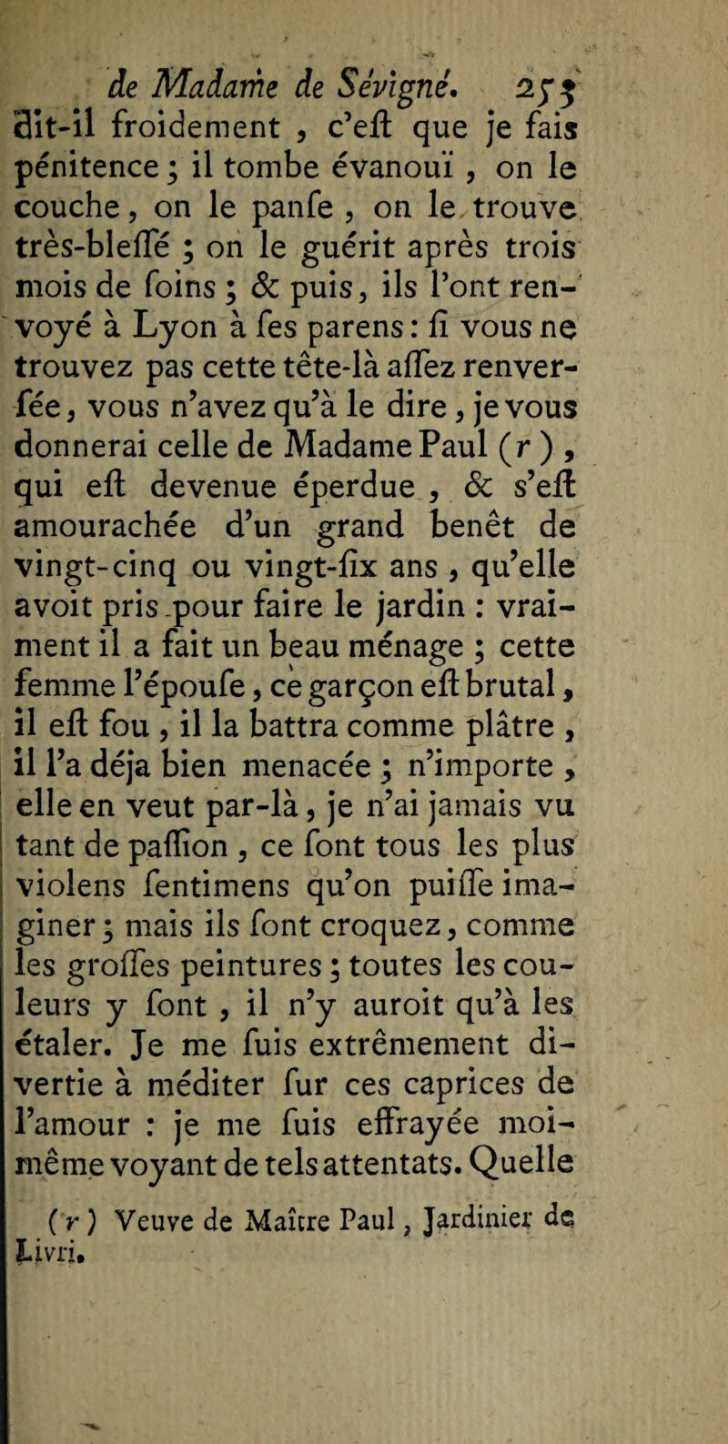 dit-il froidement , c’efi que je fais pénitence ; il tombe évanoui, on le couche, on le panfe , on le trouve très-blefie ; on le guérit après trois mois de foins ; &amp; puis, ils l’ont ren¬ voyé à Lyon à fes parens : fi vous ne trouvez pas cette tête-là afiez renver- fée, vous n’avez qu’à le dire, je vous donnerai celle de Madame Paul (r ) , qui efi: devenue éperdue , 8c s’efi amourachée d’un grand benêt de vingt-cinq ou vingt-fix ans , qu’elle avoit pris.pour faire le jardin : vrai¬ ment il a fait un beau ménage ; cette femme l’époufe, ce garçon efi: brutal, il efi fou , il la battra comme plâtre , il l’a déjà bien menacée ; n’importe , elle en veut par-là, je n’ai jamais vu tant de paflion , ce font tous les plus violens fentimens qu’on puifie ima¬ giner ; mais ils font croquez, comme les grofles peintures ; toutes les cou¬ leurs y font , il n’y auroit qu’à les étaler. Je me fuis extrêmement di¬ vertie à méditer fur ces caprices de l’amour : je me fuis effrayée moi- même voyant de tels attentats. Quelle (r) Veuve de Maître Paul, Jardinier de Livri,