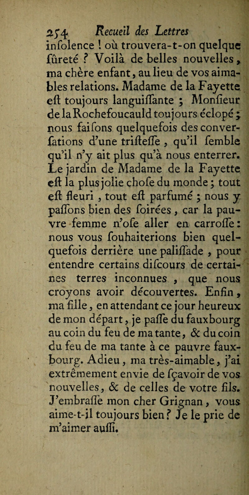 infolence ! où trouvera-t-on quelque fûreté ? Voilà de belles nouvelles, ma chère enfant, au lieu de vos aima¬ bles relations. Madame de la Fayette eft toujours languiffante ; Moniteur de la Rochefoucauld toujours éclopé ^ nous faifons quelquefois des conver- fations d’une triftelïe , qu’il femble qu’il n’y ait plus qu’à nous enterrer. Le jardin de Madame de la Fayette eft la plus jolie chofe du monde ; tout eft fleuri , tout eft parfumé ; nous y pafîons bien des foirées , car la pau¬ vre femme n’ofe aller en carroiïe : nous vous fouhaiterions bien quel¬ quefois derrière une paliiïade , pour entendre certains difcours de certai¬ nes terres inconnues , que nous croyons avoir découvertes. Enfin, ma fille, en attendant ce jour heureux de mon départ, je pafie du fauxbourg au coin du feu de ma tante, &amp; du coin du feu de ma tante à ce pauvre faux- bourg. Adieu, ma très-aimable, j’ai extrêmement envie de fçavoir de vos nouvelles, &amp; de celles de votre fils. J’embraffe mon cher Grignan, vous aime-t-il toujours bien ? Je le prie de m’aimer auflî.