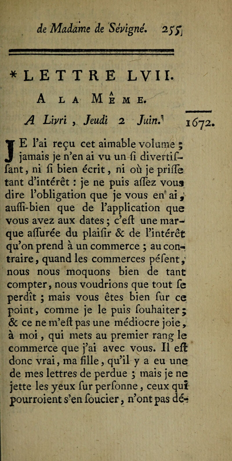 * L E T T R E L V11. A la Meme, A Livri , Jeudi 2 Juin JE Fai reçu cet aimable volante ; jamais je n’en ai vu un fi divertif- fant, ni fi bien écrit, ni où je priiTe tant d’intérêt : je ne puis allez vous dire l’obligation que je vous en ai aulïi-bien que de l’application que vous avez aux dates ; c’elt une mar¬ que allurée du plaifir &amp; de l’intérêt qu’on prend à un commerce ; au con¬ traire, quand les commerces pèlent,’ nous nous moquons bien de tant compter, nous voudrions que tout fe perdît ; mais vous êtes bien fur ce point, comme je le puis fouhaiter; &amp; ce ne m’efi: pas une médiocre joie , à moi, qui mets au premier rang le commerce que j’ai avec vous. Il efl donc vrai, ma fille, qu’il y a eu une de mes lettres de perdue ; mais je ne jette les yeux fur perfonne, ceux qui pourroient s’en foucier, n’ont pas dé**