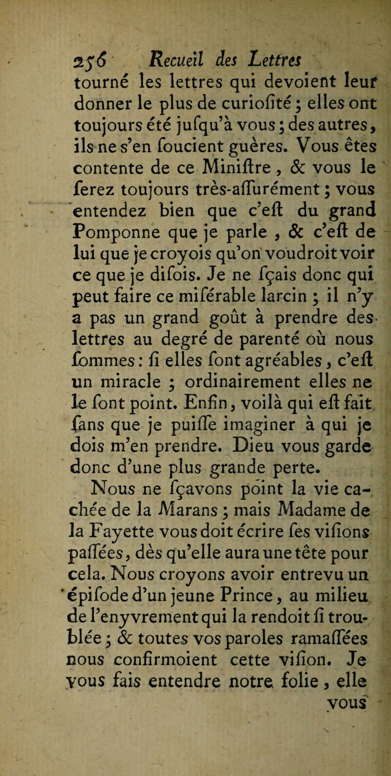 tourné les lettres qui dévoient leur donner le plus de curiofité ; elles ont toujours été jufqu’à vous ; des autres, ils ne s’en foucient guères. Vous êtes contente de ce Minière, &amp; vous le ferez toujours très-affurément ; vous entendez bien que c’eft du grand Pomponne que je parle , &amp; c’efl: de lui que jecroyois qu’on'voudroit voir ce que je difois. Je ne fçais donc qui peut faire ce miférable larcin ; il n’y a pas un grand goût à prendre des lettres au degré de parenté où nous fommes : lî elles font agréables, c’efl un miracle ; ordinairement elles ne le font point. Enfin 5 voilà qui eft fait fans que je puiffe imaginer à qui je dois m’en prendre. Dieu vous garde donc d’une plus grande perte. Nous ne fçavons point la vie ca¬ chée de la Marans ; mais Madame de la Fayette vous doit écrire fes viflons paifées, dès qu’elle aura une tête pour cela. Nous croyons avoir entrevu un ’ épifode d’un jeune Prince, au milieu de l’eny vrement qui la rendoit fi trou¬ blée • &amp; toutes vos paroles ramaffées nous confîrmoient cette vifion. Je vous fais entendre notre folie, elle vous
