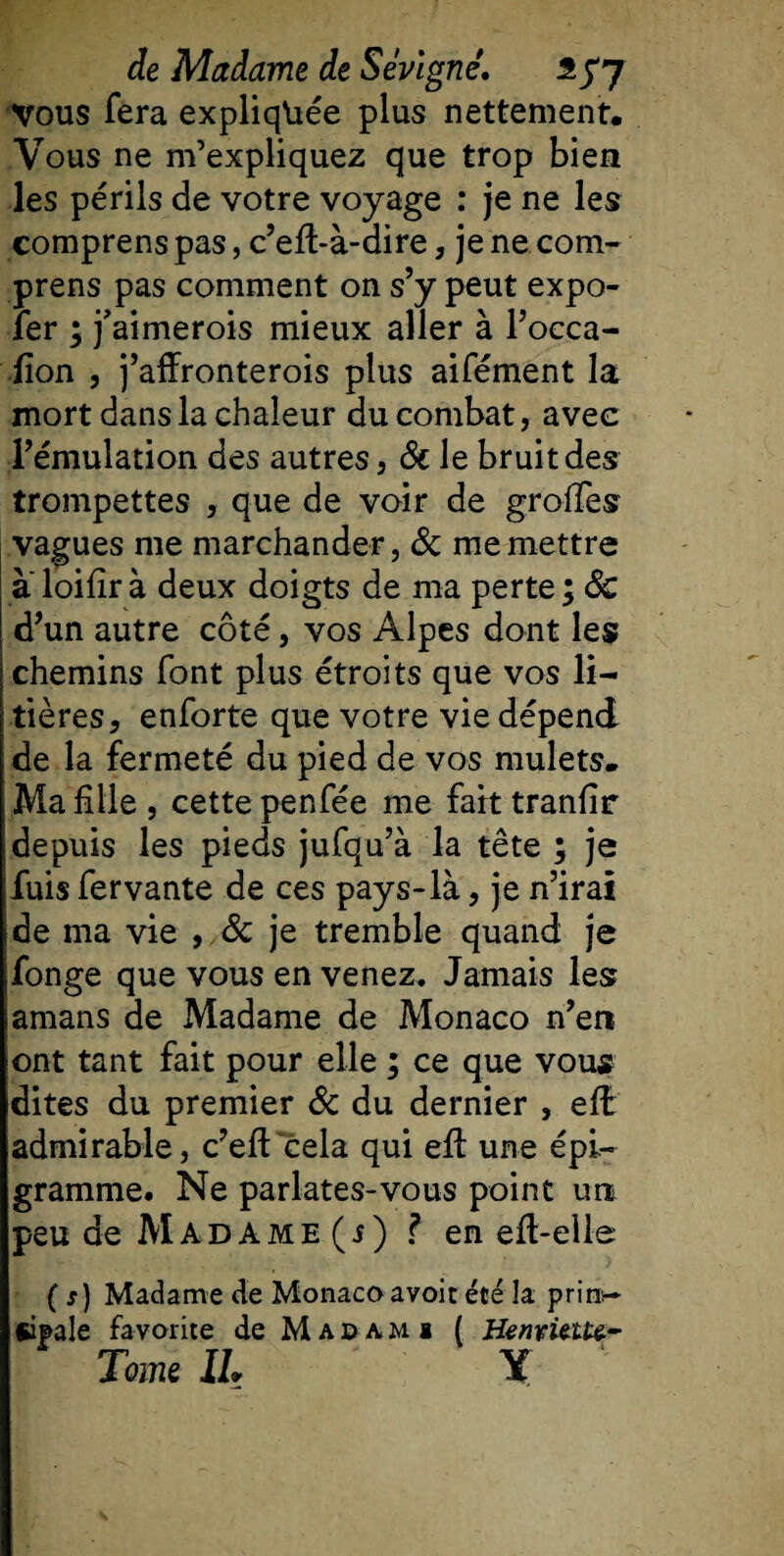 Vous fera expliquée plus nettement. Vous ne m’expliquez que trop bien les périls de votre voyage : je ne les comprens pas, c’eft-à-dire, je ne com- prens pas comment on s’y peut expo- ïer ; j’aimerois mieux aller à l’occa- ïïon , j’affronterois plus aifément la mort dans la chaleur du combat, avec l’émulation des autres, &amp; le bruit des trompettes , que de voir de groffes vagues me marchander, Si me mettre a loifîr à deux doigts de ma perte ; Sc d’un autre côté, vos Alpes dont les chemins font plus étroits que vos li¬ tières, enforte que votre vie dépend de la fermeté du pied de vos mulets. Ma fille , cette penfée me fait tranfir depuis les pieds jufqu’à la tête ; je fuis fer vante de ces pays-là, je n’irai de ma vie , Sc je tremble quand je fonge que vous en venez. Jamais les amans de Madame de Monaco n’en ont tant fait pour elle ; ce que vous dites du premier Sc du dernier , efb admirable, c’eft cela qui efl une épi- gramme. Ne parlâtes-vous point un peu de Madame (j) ? en efl-elle ( s) Madame de Monacoavoit été la prinr- siipale favorite de M ad ami ( Henvit tu~ Tome IL Y