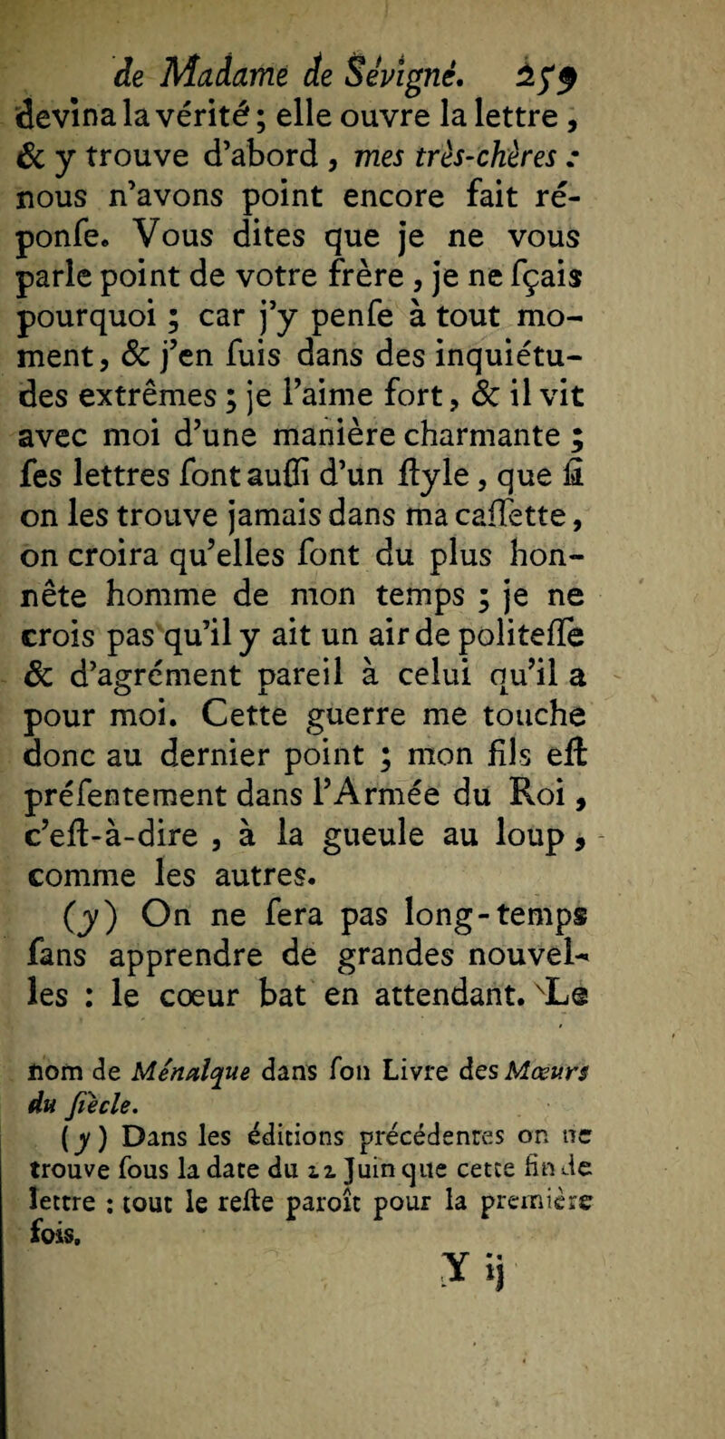 devina la vérité ; elle ouvre la lettre, 6c y trouve d’abord , mes très-chères • nous n’avons point encore fait ré- ponfe. Vous dites que je ne vous parle point de votre frère , je ne fçais pourquoi ; car j’y penfe à tout mo¬ ment, ôc j’en fuis dans des inquiétu¬ des extrêmes ; je l’aime fort, &amp; il vit avec moi d’une manière charmante ; fes lettres fontauffi d’un flyle, que £ on les trouve jamais dans ma caffette, on croira qu’elles font du plus hon¬ nête homme de mon temps ; je ne crois pas qu’il y ait un air de politeffe 6c d’agrément pareil à celui qu’il a pour moi. Cette guerre me touche donc au dernier point ; mon fils effc préfentement dans l’Armée du Roi, c’eft-à-dire , à la gueule au loup, comme les autres. (y) On ne fera pas long-temps fans apprendre de grandes nouvel¬ les : le cœur bat en attendant. \L@ nom de Menalque dans fou Livre des Mœurs du fiecle. (y) Dans les éditions précédenres on ne trouve fous la date du u Juin que cette fin de lettre : tout le relie paroît pour la première fois.