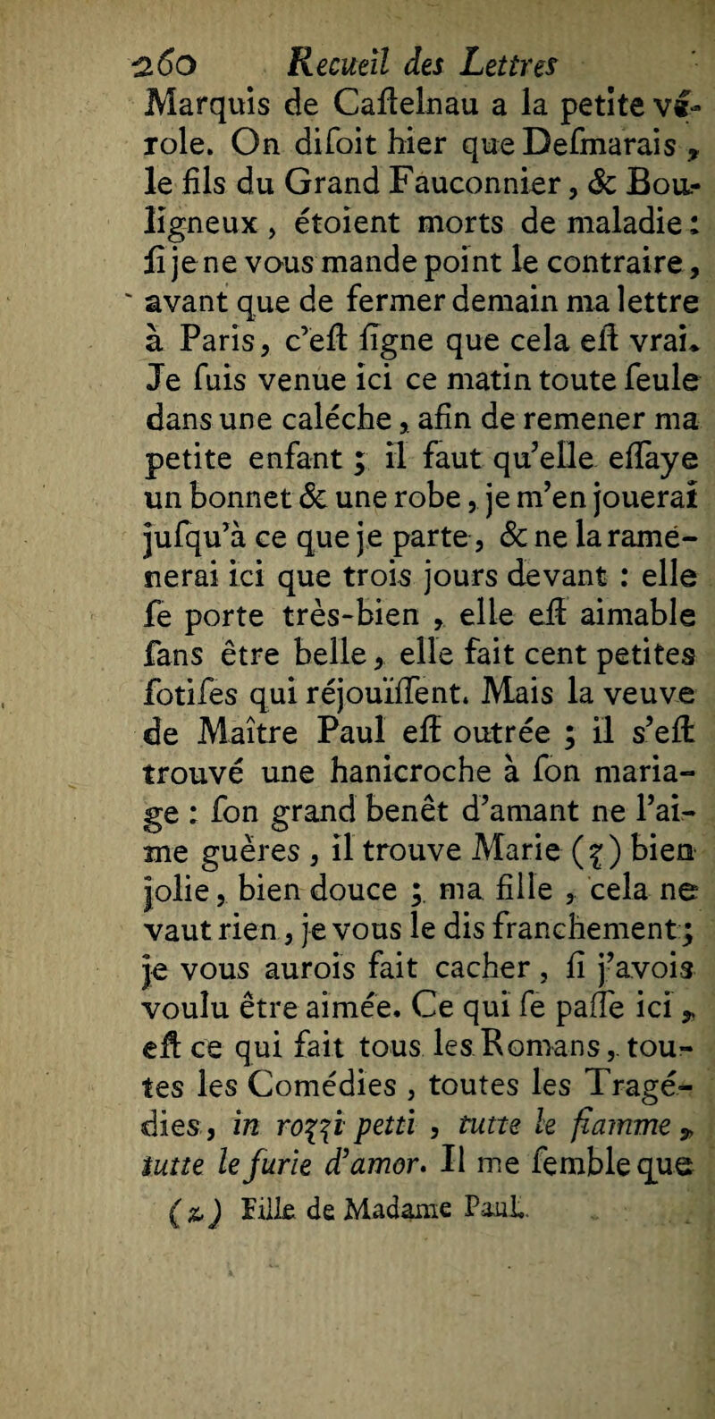 Marquis de Cafielnau a la petite vi¬ role. On difoit hier que Defmarais , le fils du Grand Fauconnier, ôc Boa- ligneux , étoient morts de maladie : fi je ne vous mande point le contraire , ' avant que de fermer demain ma lettre à Paris, c’efi figne que cela efi vrai* Je fuis venue ici ce matin toute feule dans une calèche,. afin de remener ma petite enfant ; il faut qu’elle efiaye un bonnet &amp; une robe,. je m’en jouerai jufqu’à ce que je parte, &amp; ne la ramè¬ nerai ici que trois jours devant : elle fe porte très-bien , elle efi aimable fans être belle, elle fait cent petites fotifes qui réjouïïfent. Mais la veuve de Maître Paul efi outrée ; il s’eft trouvé une hanicroche à fon maria¬ ge : fon grand benêt d’amant ne l’ai¬ me guëres , il trouve Marie (^) bien jolie, bien douce ; ma fille , cela ne vaut rien, je vous le dis franchement ; je vous aurois fait cacher, fi j’avois voulu être aimée. Ce qui fe pâlie ici,, efi ce qui fait tous les Romans, tou¬ tes les Comédies , toutes les Tragé¬ dies , in ro%$i petti , tutte le flamme „ lutte le furie d’amor. Il me fembleque (&amp;) Fille de Madame Paul.