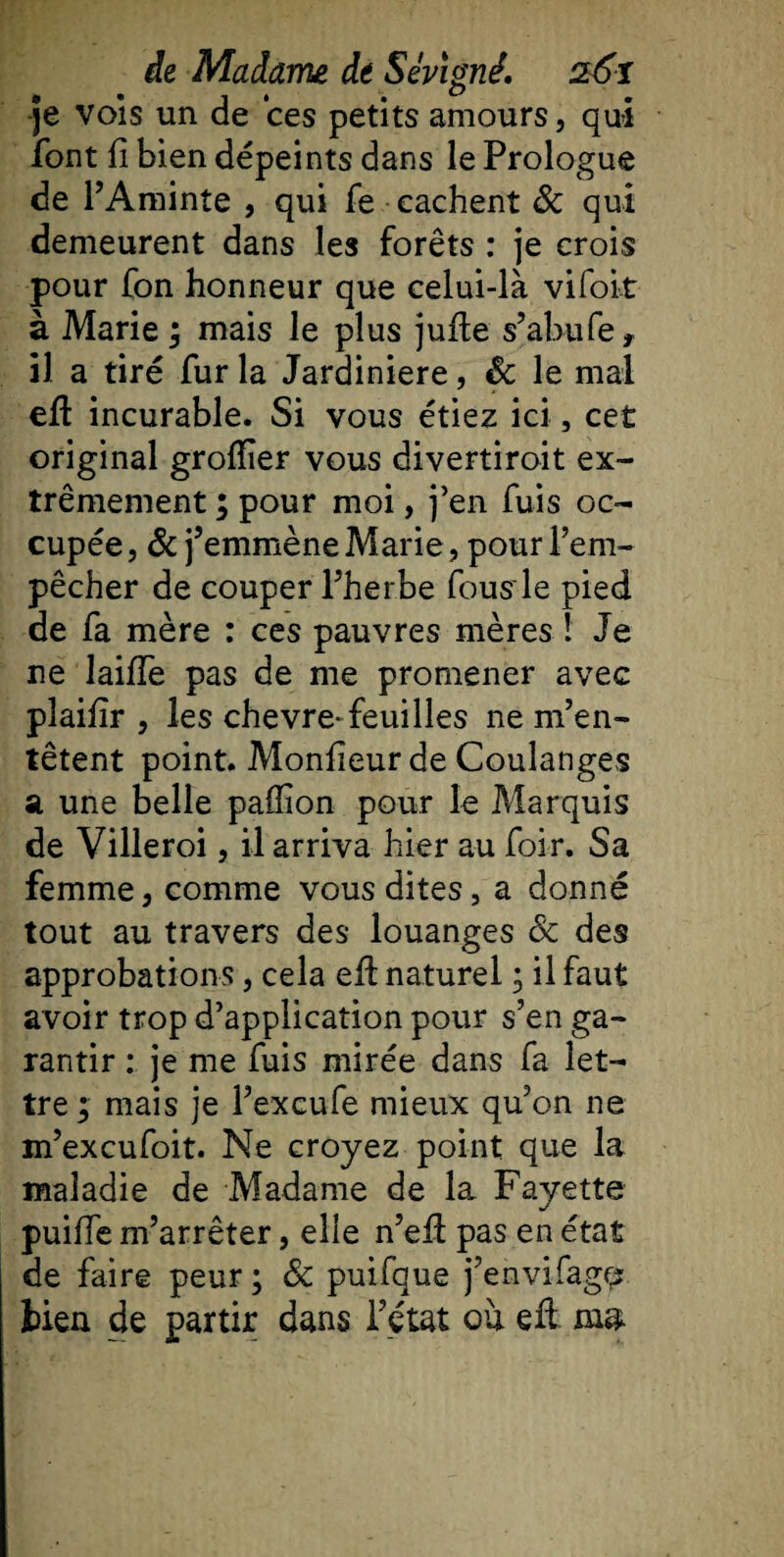 . j . b -je vois un de ces petits amours, qui font fl bien dépeints dans le Prologue de l’Aminte , qui fe cachent &amp; qui demeurent dans les forêts : je crois pour fon honneur que celui-là vifoit à Marie ; mais le plus juffce s’abufe* il a tiré fur la Jardinière, &amp; le mal efl incurable. Si vous étiez ici, cet original grofïïer vous divertiroit ex¬ trêmement ; pour moi, j’en fuis oc¬ cupée , &amp; j’emmène Marie, pour l’em¬ pêcher de couper l’herbe fous le pied de fa mère : ces pauvres mères ! Je ne laifîe pas de me promener avec pîaifîr , les chevre-feuilles ne m’en¬ têtent point. Monfieur de Coulanges a une belle pallion pour le Marquis de Villeroi, il arriva hier au foir. Sa femme, comme vous dites, a donné tout au travers des louanges Sc des approbations, cela efl naturel ; il faut avoir trop d’application pour s’en ga¬ rantir : je me fuis mirée dans fa let¬ tre ; mais je l’excufe mieux qu’on ne m’excufoit. Ne croyez point que la maladie de Madame de la Fayette puiffe m’arrêter, elle n’efî pas en état de faire peur ; &amp; puifque j’envifagç? lien de partir dans Tétât ou eâ mu