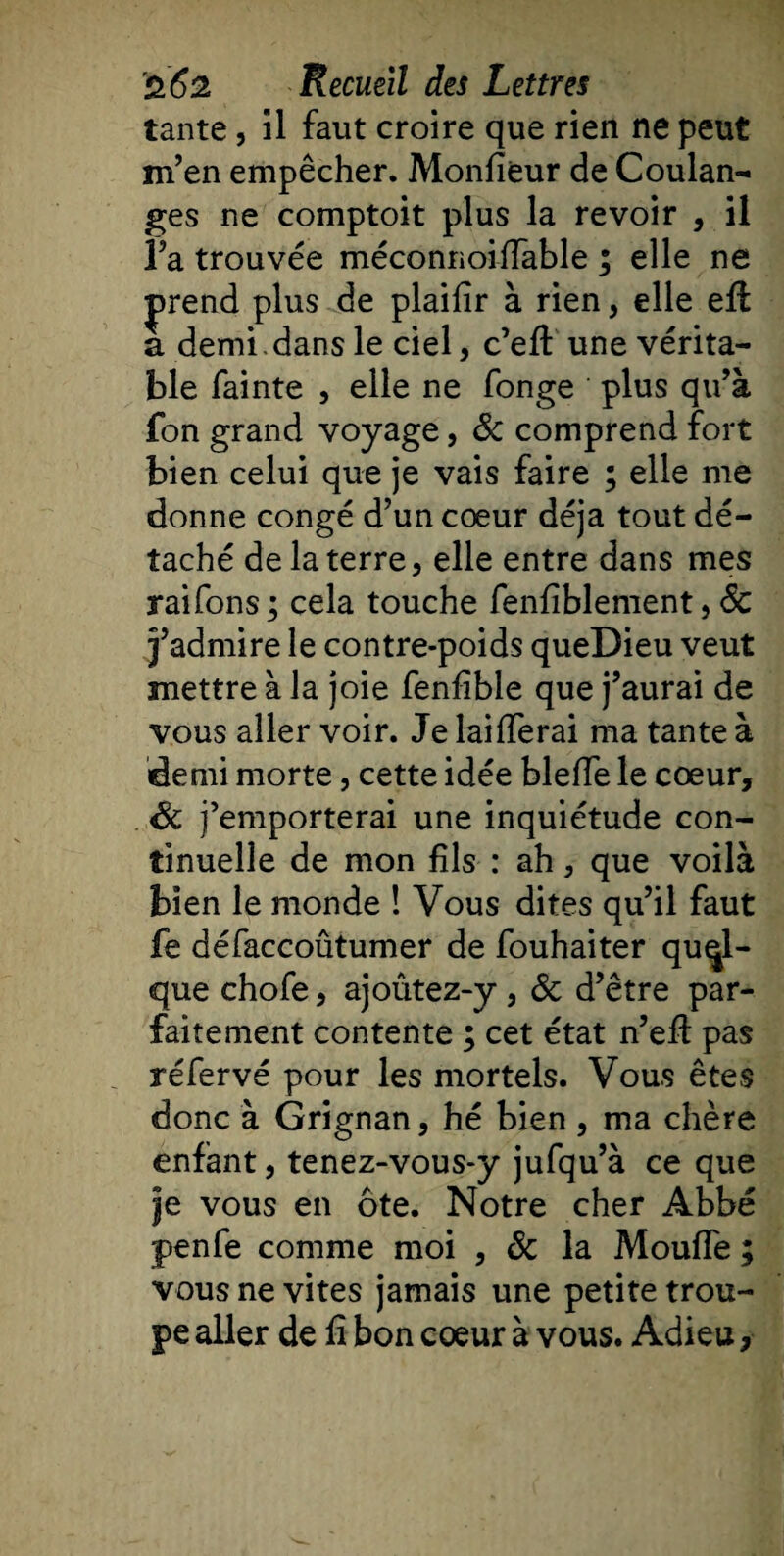 tante, il faut croire que rien ne peut m’en empêcher. Monfieur de Coulan¬ ges ne comptoit plus la revoir , il l’a trouvée méconnoiflable ; elle ne |&gt;rend plus de plaifir à rien, elle eft a demi , dans le ciel, c’efl: une vérita¬ ble fainte , elle ne fonge plus qu’à fon grand voyage, &amp; comprend fort bien celui que je vais faire ; elle me donne congé d’un coeur déjà tout dé¬ taché de la terre, elle entre dans mes raifons ; cela touche fenfiblement, 6c j’admire le contre-poids queDieu veut mettre à la joie fenflble que j’aurai de vous aller voir. Je laiflerai ma tante à demi morte, cette idée blefle le cœur, Sc j’emporterai une inquiétude con¬ tinuelle de mon fils : ah, que voilà bien le monde ! Vous dites qu’il faut fe défaccoûtumer de fouhaiter quel¬ que chofe, ajoûtez-y , &amp; d’être par¬ faitement contente ; cet état n’eft pas réfervé pour les mortels. Vous êtes donc à Grignan, hé bien , ma chère enfant, tenez-vous-y jufqu’à ce que je vous en ôte. Notre cher Abbé penfe comme moi , 6c la Moufle ; vousnevites jamais une petite trou¬ pe aller de fl bon coeur à vous. Adieu,