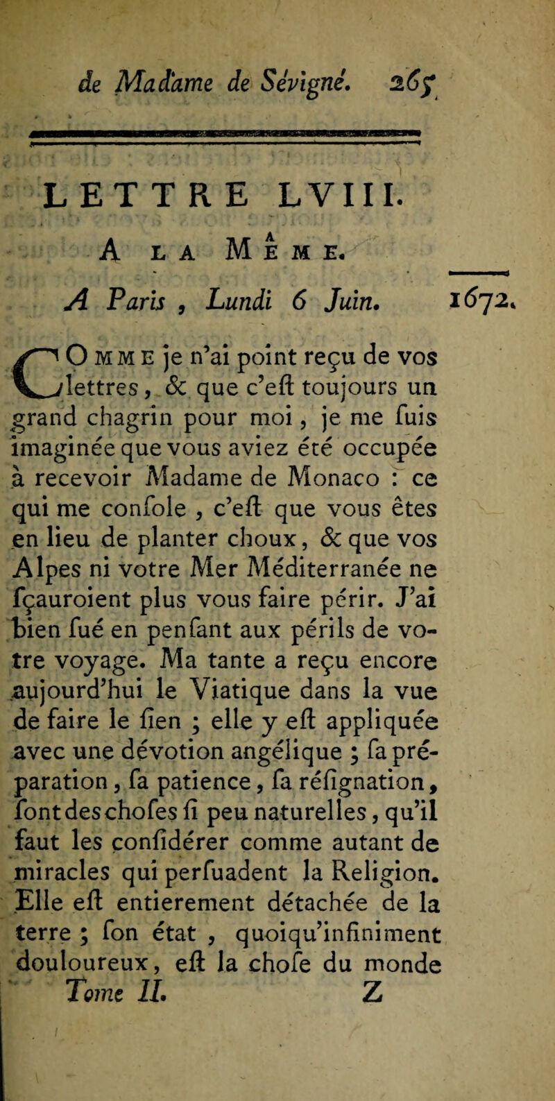 LETTRE LVIII. A la Meme. A Paris , Lundi 6 Juin. CO mm E je n’ai point reçu de vos lettres, 6c que c’eft toujours un grand chagrin pour moi, je me fuis imaginée que vous aviez été occupée à recevoir Madame de Monaco : ce qui me confole , c’eft que vous êtes .en lieu de planter choux, 6c que vos Alpes ni votre Mer Méditerranée ne fçauroient plus vous faire périr. J’ai bien fué en penfant aux périls de vo¬ tre voyage. Ma tante a reçu encore aujourd’hui le Viatique dans la vue de faire le fien ; elle y eft appliquée avec une dévotion angélique ; fa pré¬ paration , fa patience, fa réfignation, font des chofes ft peu naturelles, qu’il faut les çonftdérer comme autant de miracles qui perfuadent la Religion. Elle eft entièrement détachée de la terre ; fon état , quoiqu’infiniment douloureux, eft la chofe du monde Tome IL Z 1672.