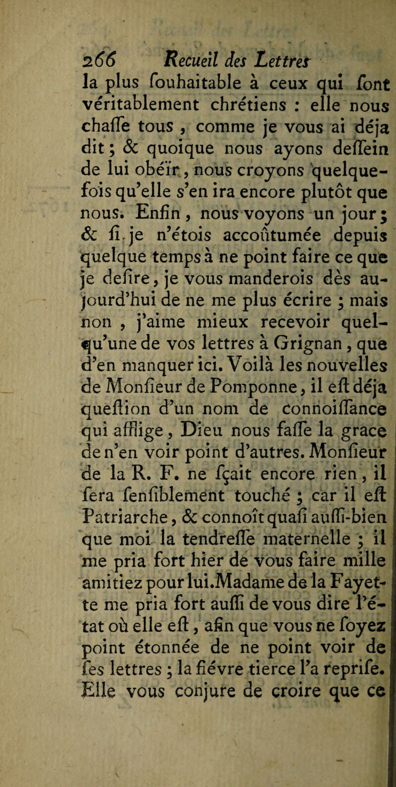 la plus fouhaitable à ceux qui font véritablement chrétiens : elle nous chaffe tous , comme je vous ai déjà dit ; 8c quoique nous ayons deffem de lui obéir, nous croyons quelque¬ fois qu’elle s’en ira encore plutôt que nous. Enfin, nous voyons un jour; 8c fi. je n’étois accoûtumée depuis quelque temps à ne point faire ce que je defire, je vous manderois dès au¬ jourd’hui de ne me plus écrire ; mais non , j’aime mieux recevoir quel¬ qu’une de vos lettres à Grignan , que d’en manquer ici. Voilà les nouvelles de Monfieur de Pomponne, il eft déjà queftion d’un nom de connoiffance qui afflige, Dieu nous faffe la grâce de n’en voir point d’autres. Monfieur de la R. F. ne fçait encore rien, il fera fenfîblement touché ; car il efl Patriarche, 8c connoîtquafi auffi-bien que moi la tendreffe maternelle ; il me pria fort hier de vous faire mille amitiez pour lui.Madame de la Fayet¬ te me pria fort aufli de vous dire l’é¬ tat où elle eft, afin que vous ne foyez point étonnée de ne point voir de les lettres ; la fièvre tierce l’a reprife. Elle vous conjure de croire que ce