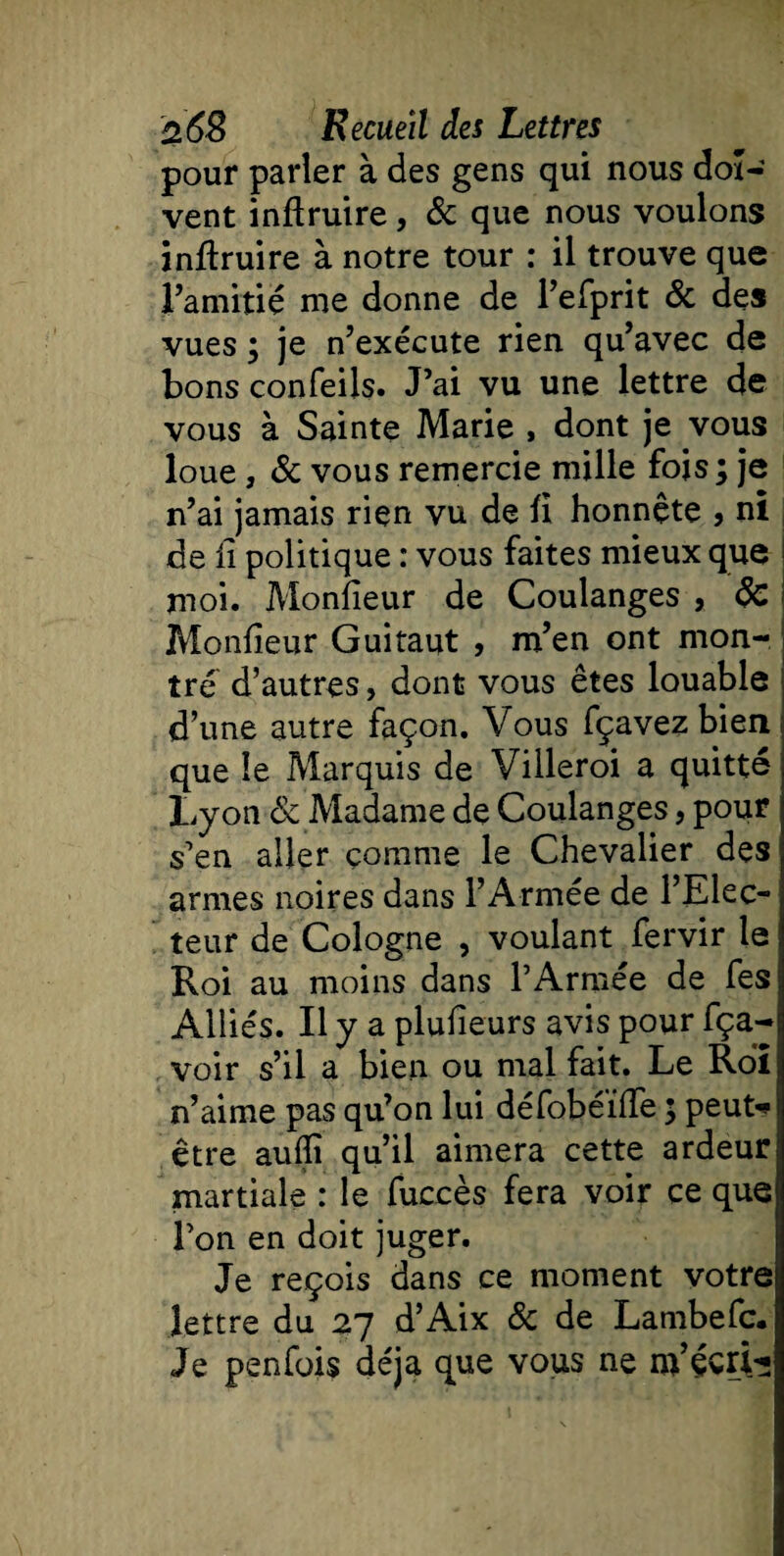 pour parler à des gens qui nous doi¬ vent inftruire, 6c que nous voulons inftruire à notre tour : il trouve que l’amitié me donne de l’efprit 6c des vues ; je n’exécute rien qu’avec de bons confeils. J’ai vu une lettre de vous à Sainte Marie , dont je vous loue, 6c vous remercie mille fois; je n’ai jamais rien vu de fi honnête , ni de il politique : vous faites mieux que i moi. Moniteur de Coulanges , 6c Moniteur Guitaut , m’en ont mon¬ tre d’autres, dont vous êtes louable d’une autre façon. Vous fçavezbierii que le Marquis de Villeroi a quitté Lyon 6c Madame de Coulanges, pour s’en aller comme le Chevalier des armes noires dans l’Armée de l’Elec¬ teur de Cologne , voulant fervir le Roi au moins dans l’Armée de fes Alliés. Il y a plulîeurs avis pour fça- voir s’il a bien ou mal fait. Le Roi n’aime pas qu’on lui défobéiffe ; peut-* être aulîî qu’il aimera cette ardeur martiale : le fuccès fera voir ce que l’on en doit juger. Je reçois dans ce moment votre lettre du 27 d’Aix 6c de Lambefc. Je penfois déjà que vous ne nVéctt*;