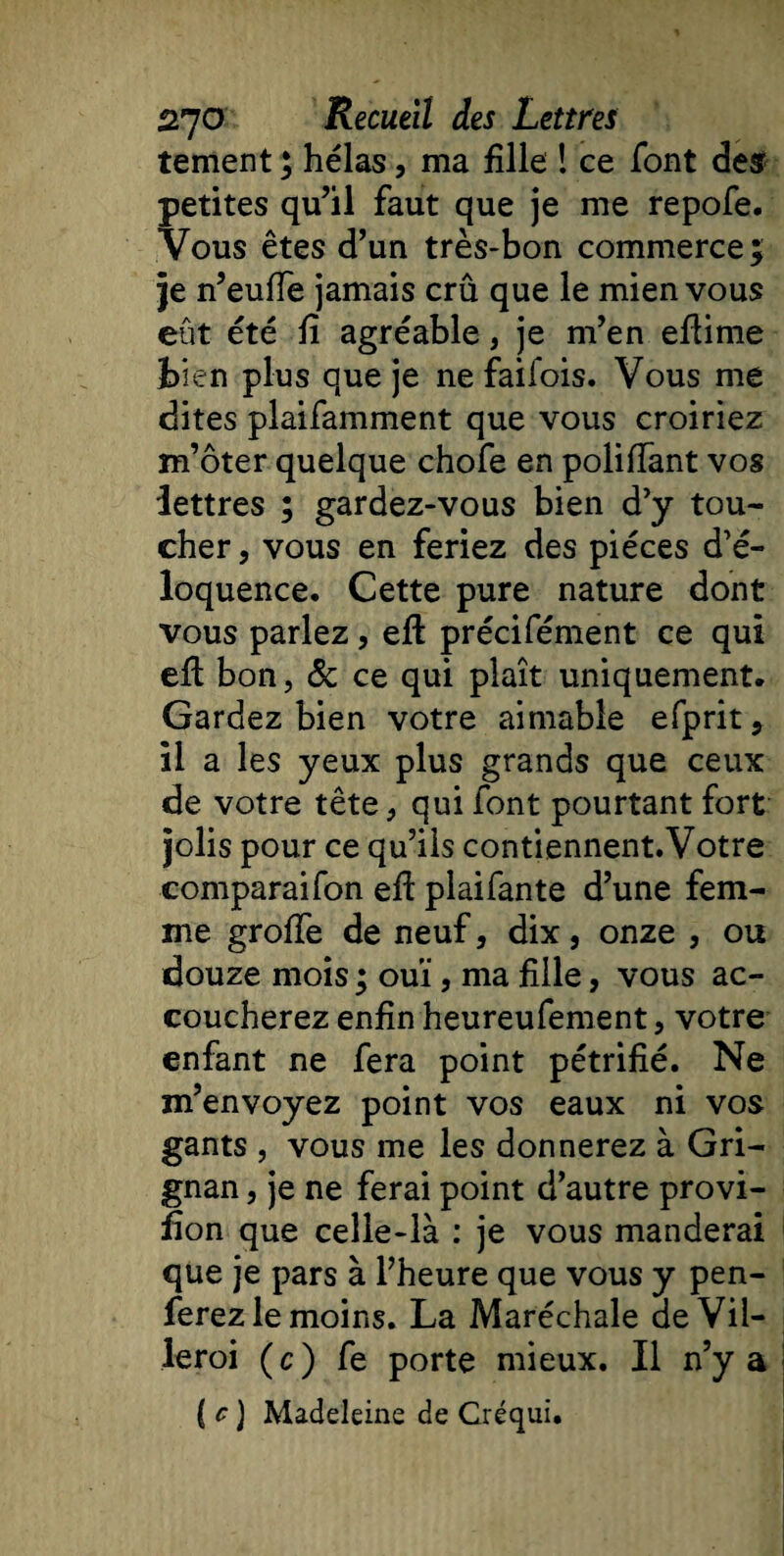 tement ; hélas, ma fille ! ce font des petites qu’il faut que je me repofe. Vous êtes d’un très-bon commerce; je n’euffe jamais crû que le mien vous eût été fi agréable, je m’en eflime bien plus que je ne faifois. Vous me dites plaifamment que vous croiriez m’ôter quelque chofe en poliffant vos lettres ; gardez-vous bien d’y tou¬ cher, vous en feriez des pièces d’é¬ loquence. Cette pure nature dont vous parlez, eft précifément ce qui efl bon, &amp; ce qui plaît uniquement. Gardez bien votre aimable efprit, il a les yeux plus grands que ceux de votre tête, qui font pourtant fort jolis pour ce qu’ils contiennent.Votre comparaifon eff plaifante d’une fem¬ me groffe de neuf, dix, onze , ou douze mois ; ouï, ma fille, vous ac¬ coucherez enfin heureufement, votre enfant ne fera point pétrifié. Ne m’envoyez point vos eaux ni vos gants , vous me les donnerez à Gri- gnan, je ne ferai point d’autre provi- fion que celle-là : je vous manderai que je pars à l’heure que vous y pen- ferez le moins. La Maréchale deVil- leroi ( c ) fe porte mieux. Il n’y a ( c ) Madeleine de Créqui.