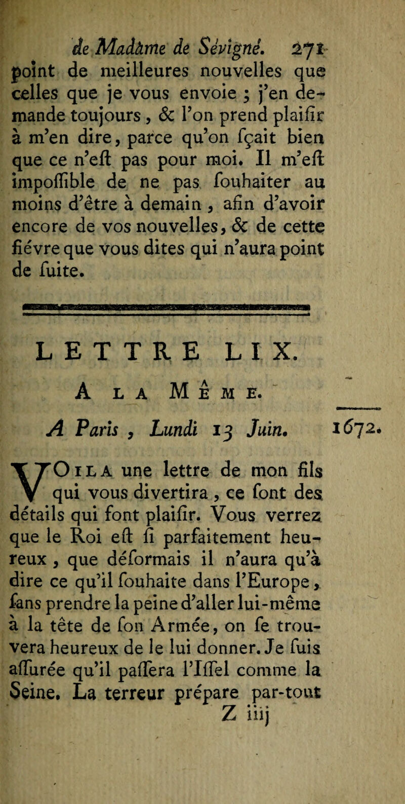 point de meilleures nouvelles que celles que je vous envoie ; j’en de¬ mande toujours, &amp; l’on prend plaifir à m’en dire, parce qu’on fçait bien que ce n’efl: pas pour moi. Il m’efi: impofiible de ne pas fouhaiter au moins d’être à demain , afin d’avoir encore de vos nouvelles, Sc de cette fièvre que vous dites qui n’aura point de fuite. LETTRE LIX. A la Meme. A Paris , Lundi 13 Juin. 1672. O il A une lettre de mon fils v qui vous divertira , ce font des détails qui font plaifir. Vous verrez, que le Roi eft fi parfaitement heu¬ reux , que déformais il n’aura qu’à dire ce qu’il fouhaite dans l’Europe, fans prendre la peine d’aller lui-même à la tête de fon Armée, on fe trou¬ vera heureux de le lui donner. Je fuis allurée qu’il palîèra l’Ilfel comme la Seine, La terreur prépare par-tout