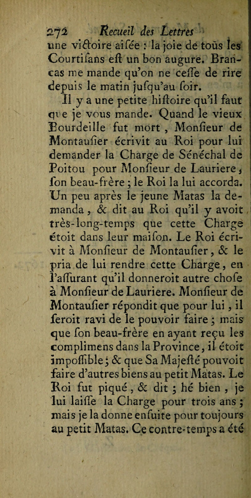 une viétoire ai fée : la joie de tous les 1 Courtiians efi un bon augure. Bran- cas me mande qu’on ne celle de rire depuis le matin jufqu’au foir. Il y a une petite hifioire qu’il faut &lt;jve je vous mande. Quand le vieux Bourdeille fut mort , Monlieur de Montaufier écrivit au Roi pour lui demander la Charge de Sénéchal de Poitou pour Monlieur de Lauriere * ion beau-frère ; le Roi la lui accorda. Un peu après le jeune Matas la de¬ manda , Sc dit au Roi qu’il y avoit très-long-temps que cette Charge ctoit dans leur maifon. Le Roi écri¬ vit à Monlieur de ?&gt;lontaufier, &amp; le pria de lui rendre cette Charge, en Palfurant qu’il donneroit autre chofe à Monlieur de Lauriere. Monlieur de Montaufier répondit que pour lui, il feroit ravi de le pouvoir faire ; mais que fon beau-frère en ayant reçu les complimens dans la Province, il étoit impolfible; &amp; que Sa Majefté pouvoit faire d’autres biens au petit Matas. Le Roi fut piqué , Sc dit ; hé bien , je lui lailfe la Charge pour trois ans ; mais je la donne enfuite pour toujours au petit Matas, Ce contre-temps a été