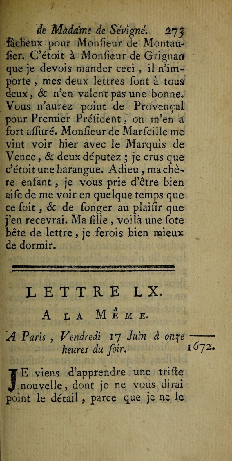 fâcheux pour Monfieur de Montau- fier. C’étoit à Monfieur de Grignan que je devois mander ceci , il n’im¬ porte , mes deux lettres font à tous deux, 8c n’en valent pas une bonne. Vous n’aurez point de Provençal pour Premier Préfident, on m’en a fort alluré. Monfieur de Marfeille me vint voir hier avec le Marquis de Vence, 8c deux députez ; je crus que c’étoit une harangue. Adieu, ma chè¬ re enfant, je vous prie d’être bien aife de me voir en quelque temps que ce foit, 8c de fonger au plaifîr que j’en recevrai. Ma fille, voilà une fote bête de lettre, je ferois bien mieux de dormir. LETTRE L X. A la Meme. A Paris , Vendredi 17 Juin à on%e heures du foir. JE viens d’apprendre une trille nouvelle, dont je ne vous dirai point le détail, parce que je ne le