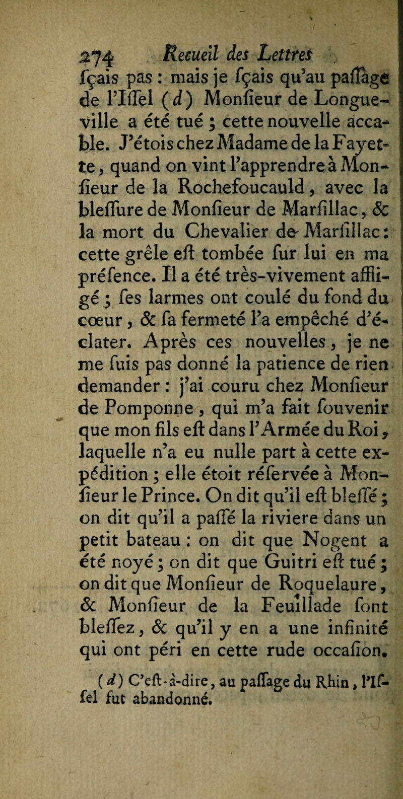 fçais pas : niais je fçais qu’au pafiage de l’Iffel (d) Monfieur de Longue¬ ville a été tué ; cette nouvelle acca¬ ble. J’étois chez Madame de la Fayet» te, quand on vint l’apprendre à Mon¬ sieur de la Rochefoucauld, avec la bleffurede Monfieur de Marfillac, 6c la mort du Chevalier d&amp; Marfillac: cette grêle efi tombée fur lui en ma préfence. Il a été très-vivement affli¬ gé ; fes larmes ont coulé du fond du cœur, 6c fa fermeté l’a empêché d’é¬ clater. Après ces nouvelles, je ne me fuis pas donné la patience de rien demander : j’ai couru chez Monfieur de Pomponne , qui m’a fait Souvenir que mon fils efi dans l’Armée du Roi 9 laquelle n’a eu nulle part à cette ex¬ pédition ; elle étoit réfervée à Mon¬ fieur le Prince. On dit qu’il efi: bleflé ; on dit qu’il a pafie la riviere dans un petit bateau : on dit que Nogent a été noyé ; on dit que Guitri efi tué ; on dit que Monfieur de Roquelaure, 6c Monfieur de la Feuillade font blefiez, 6c qu’il y en a une infinité qui ont péri en cette rude occafion. (d) Ceft-à-dire, au paflage du Rhin, l'if- fel fut abandonné.