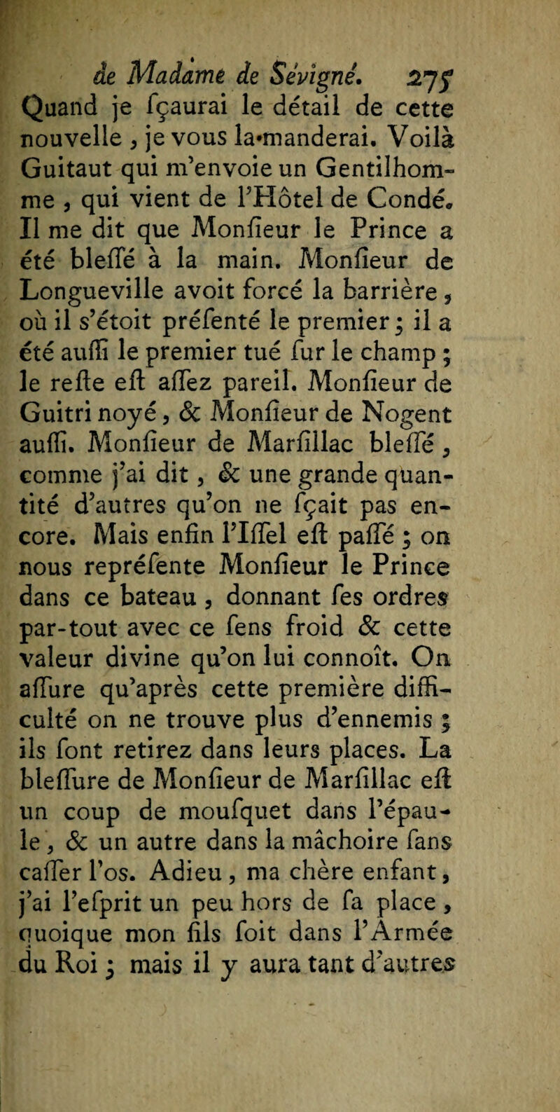 Quand je fçaurai le détail de cette nouvelle , je vous la»manderai. Voilà Guitaut qui m’envoie un Gentilhom¬ me , qui vient de l’Hôtel de Condé. Il me dit que Monfieur le Prince a été blefte à la main. Monfieur de Longueville avoit forcé la barrière , où il s’étoit préfenté le premier ; il a été aufiî le premier tué fur le champ ; le refie efi afiez pareil. Monfieur de Guitri noyé, 8c Monfieur de Nogent auflî. Monfieur de Marfillac blefte , comme j’ai dit, 8c une grande quan¬ tité d’autres qu’on ne fçait pas en¬ core. Mais enfin l’Iftel efi pafie ; on nous repréfente Monfieur le Prince dans ce bateau , donnant fes ordres par-tout avec ce fens froid 8c cette valeur divine qu’on lui connoît. On allure qu’après cette première diffi¬ culté on ne trouve plus d’ennemis ; ils font retirez dans leurs places. La bleiïure de Monfieur de Marfillac efi un coup de moufquet dans l’épau¬ le , 8c un autre dans la mâchoire fans cafter l’os. Adieu, ma chère enfant, j’ai l’efprit un peu hors de fa place , quoique mon fils foit dans l’Armée
