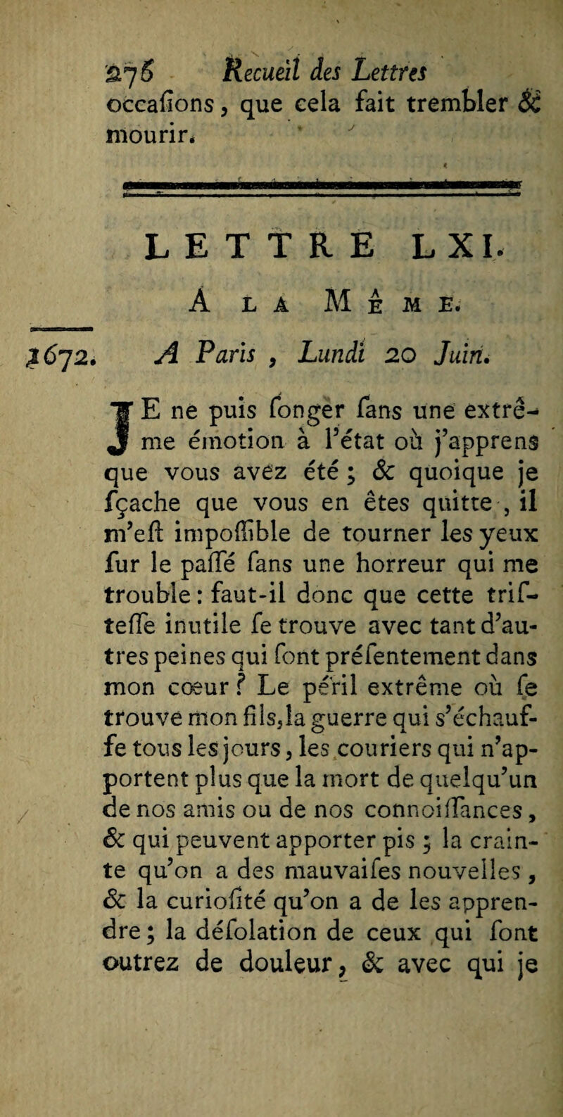 occaflons, que cela fait trembler Ôt mourir* «MmimjjMMini— lawiraa i i 11 i n ■■mé—y LETTRE L XI. À la Meme. ^672. A Paris , Lundi 20 Juin. JE ne puis fongër fans une extrê¬ me émotion à l’état où j’apprens que vous avez été ; Sc quoique je fçache que vous en êtes quitte , il m’efi impolïîble de tourner les yeux fur le pafle fans une horreur qui me trouble : faut-il donc que cette trif- teffe inutile fe trouve avec tant d’au¬ tres peines qui font préfentement dans mon cœur ? Le péril extrême où fe trouve mon filsjla guerre qui s’échauf¬ fe tous les jours, les couriers qui n’ap¬ portent plus que la mort de quelqu’un de nos amis ou de nos connoiffances , ôc qui peuvent apporter pis ; la crain¬ te qu’on a des mauvaifes nouvelles, ôc la curiofté qu’on a de les appren¬ dre ; la défolation de ceux qui font outrez de douleur, ëc avec qui je