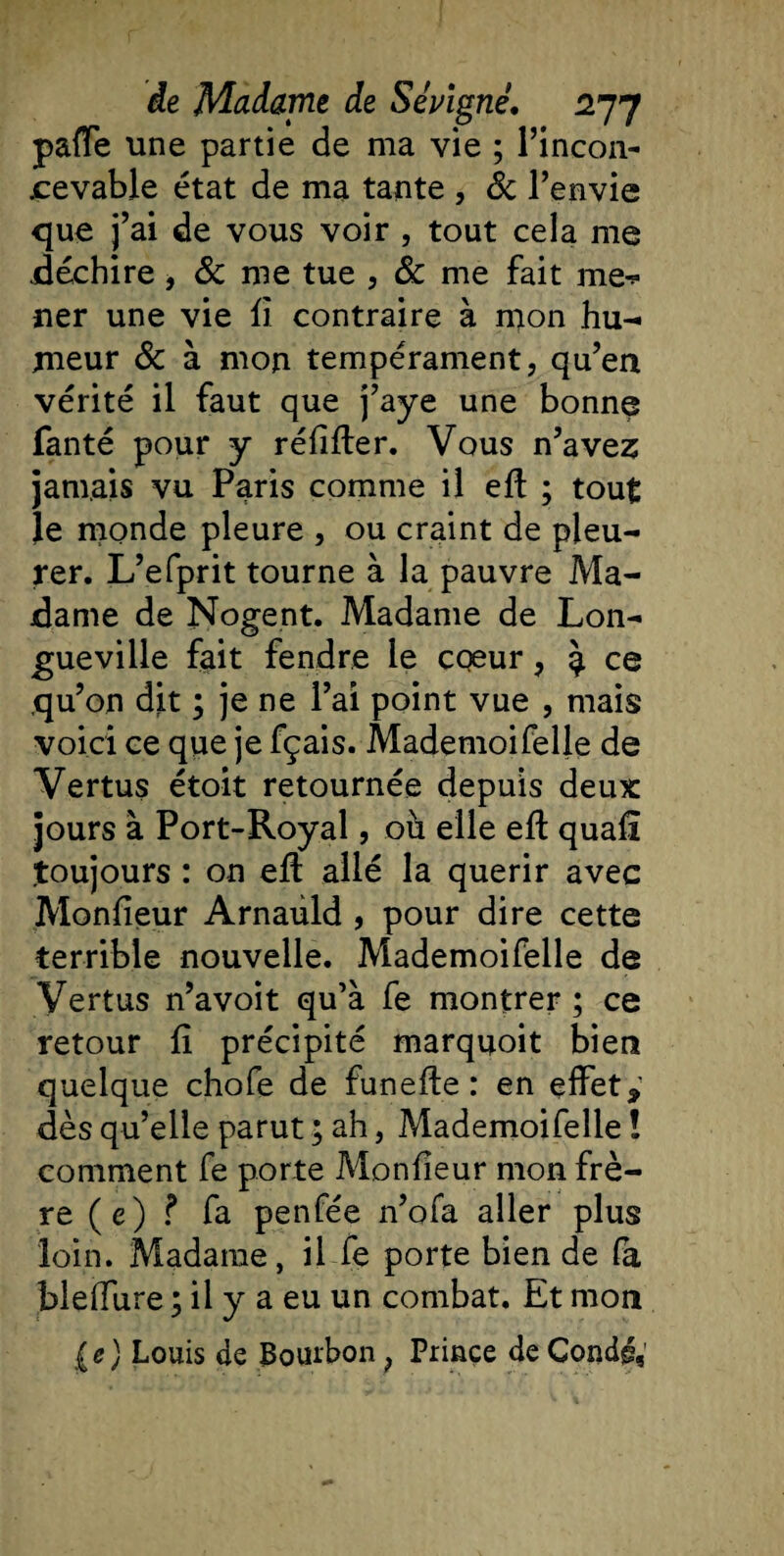 paffe une partie de ma vie ; l’incon- jcevable état de ma tante , &amp; l’envie que j’ai de vous voir , tout cela me .déchire, 8c me tue , 8c me fait me-? ner une vie iî contraire à mon hu¬ meur 8c à mon tempérament, qu’en vérité il faut que j’aye une bonne fanté pour y réiiiter. Vous n’avez jamais vu Paris comme il eft ; tout Je monde pleure , ou craint de pleu¬ rer. L’efprit tourne à la pauvre Ma¬ dame de Nogent. Madame de Lon¬ gueville fait fendre le cœur, à ce qu’on dit ; je ne l’ai point vue , mais voici ce que je fçais. Mademoifelle de Vertus étoit retournée depuis deux jours à Port-Royal, où elle eft quaii .toujours : on eft: allé la quérir avec Moniteur Arnaùld , pour dire cette terrible nouvelle. Mademoifelle de Vertus n’avoit qu’à fe montrer ; ce retour fi précipité marquoit bien quelque chofe de funefte : en effet,' dès qu’elle parut ; ah, Mademoifelle ! comment Te porte Moniteur mon frè¬ re (e) ? Ta penfée n’ofa aller plus loin. Madame, il Te porte bien de fa bleffure ; il y a eu un combat. Et mon (e) Louis de Bourbon , Prince de Condé9